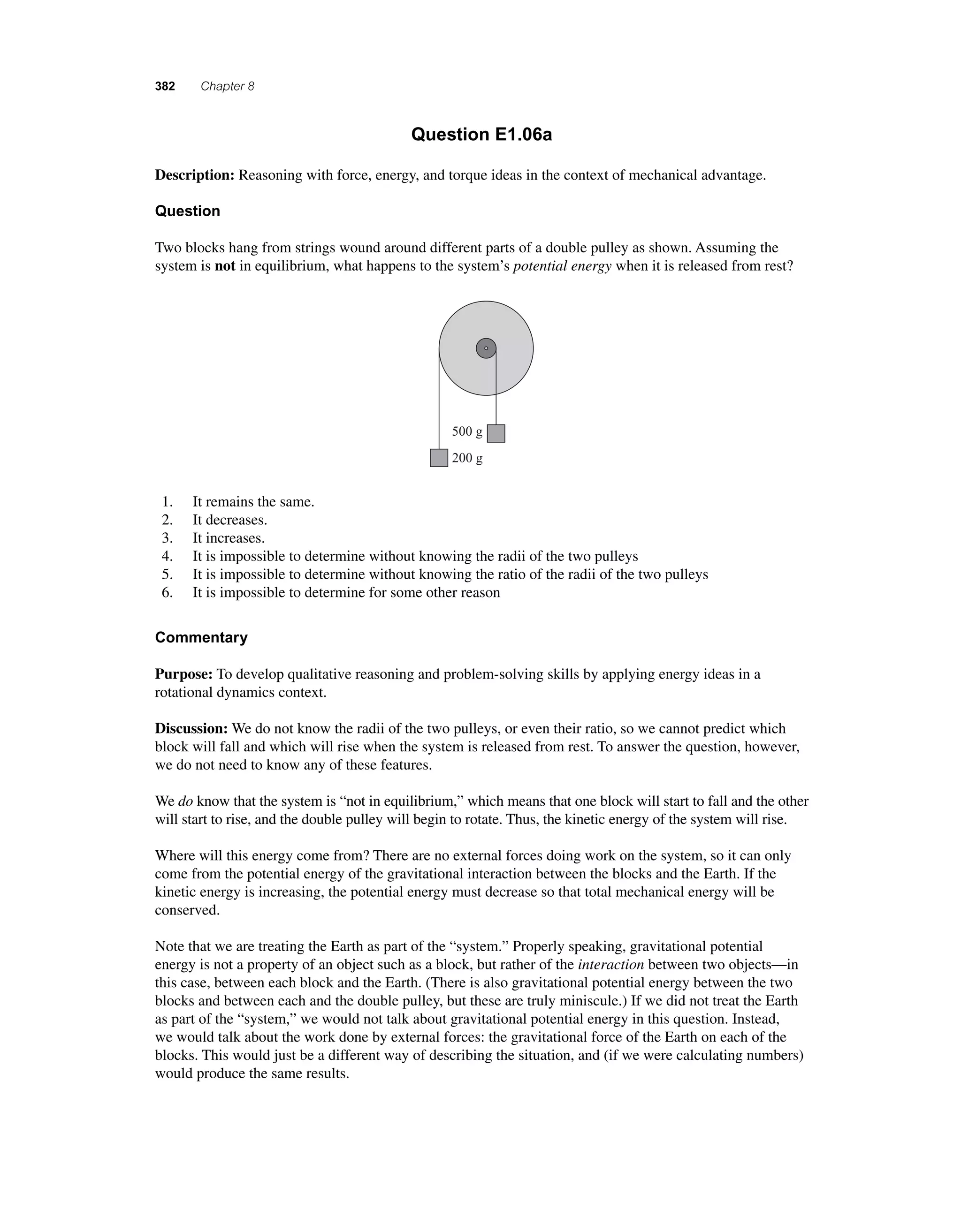382 Chapter 8 
Question E1.06a 
Description: Reasoning with force, energy, and torque ideas in the context of mechanical advantage. 
Question 
Two blocks hang from strings wound around different parts of a double pulley as shown. Assuming the 
system is not in equilibrium, what happens to the system’s potential energy when it is released from rest? 
500 g 
200 g 
1. It remains the same. 
2. It decreases. 
3. It increases. 
4. It is impossible to determine without knowing the radii of the two pulleys 
5. It is impossible to determine without knowing the ratio of the radii of the two pulleys 
6. It is impossible to determine for some other reason 
Commentary 
Purpose: To develop qualitative reasoning and problem-solving skills by applying energy ideas in a 
rotational dynamics context. 
Discussion: We do not know the radii of the two pulleys, or even their ratio, so we cannot predict which 
block will fall and which will rise when the system is released from rest. To answer the question, however, 
we do not need to know any of these features. 
We do know that the system is “not in equilibrium,” which means that one block will start to fall and the other 
will start to rise, and the double pulley will begin to rotate. Thus, the kinetic energy of the system will rise. 
Where will this energy come from? There are no external forces doing work on the system, so it can only 
come from the potential energy of the gravitational interaction between the blocks and the Earth. If the 
kinetic energy is increasing, the potential energy must decrease so that total mechanical energy will be 
conserved. 
Note that we are treating the Earth as part of the “system.” Properly speaking, gravitational potential 
energy is not a property of an object such as a block, but rather of the interaction between two objects—in 
this case, between each block and the Earth. (There is also gravitational potential energy between the two 
blocks and between each and the double pulley, but these are truly miniscule.) If we did not treat the Earth 
as part of the “system,” we would not talk about gravitational potential energy in this question. Instead, 
we would talk about the work done by external forces: the gravitational force of the Earth on each of the 
blocks. This would just be a different way of describing the situation, and (if we were calculating numbers) 
would produce the same results. 
 