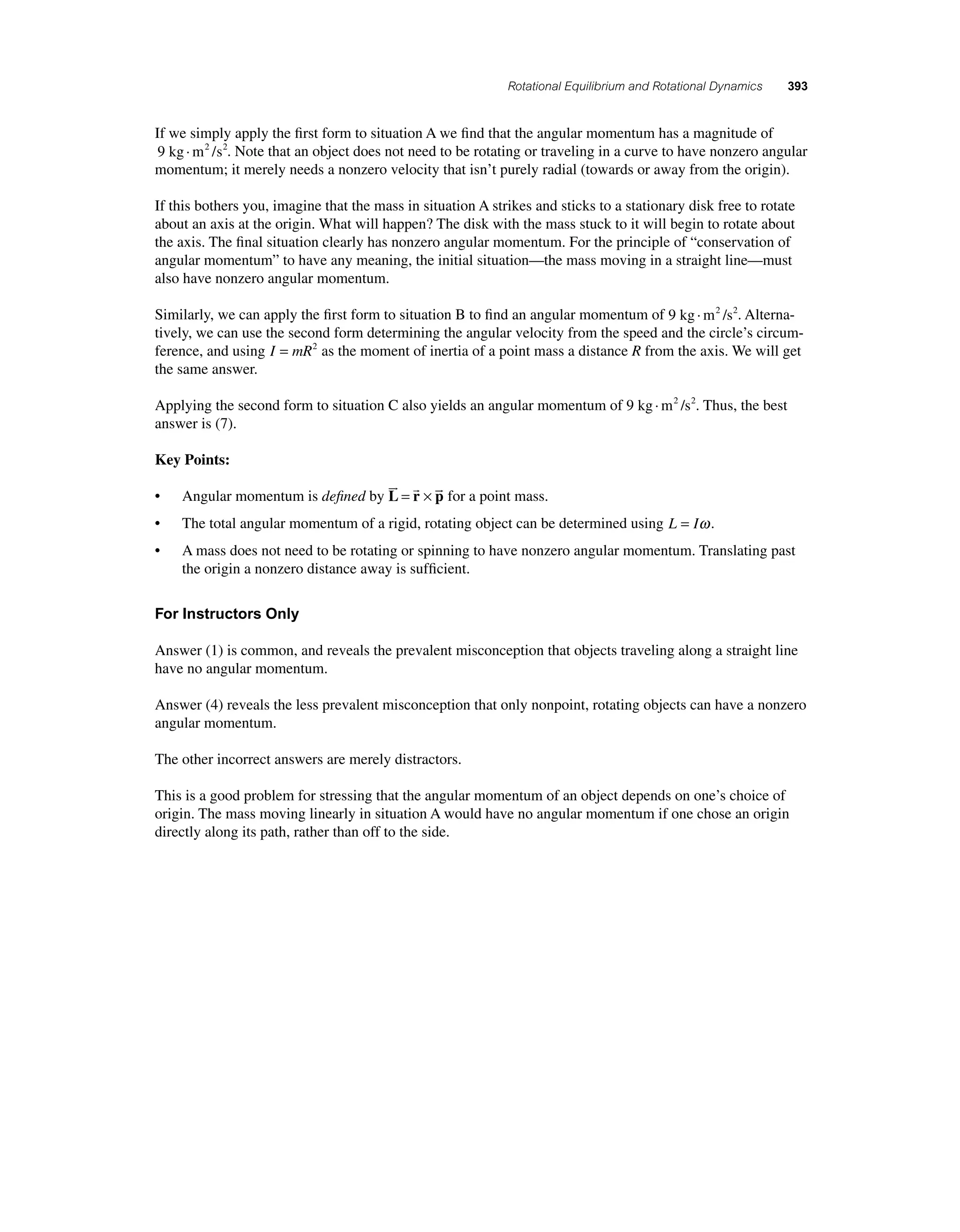 Rotational Equilibrium and Rotational Dynamics 393 
If we simply apply the fi rst form to situation A we fi nd that the angular momentum has a magnitude of 
9 kg ·m2 /s2. Note that an object does not need to be rotating or traveling in a curve to have nonzero angular 
momentum; it merely needs a nonzero velocity that isn’t purely radial (towards or away from the origin). 
If this bothers you, imagine that the mass in situation A strikes and sticks to a stationary disk free to rotate 
about an axis at the origin. What will happen? The disk with the mass stuck to it will begin to rotate about 
the axis. The fi nal situation clearly has nonzero angular momentum. For the principle of “conservation of 
angular momentum” to have any meaning, the initial situation—the mass moving in a straight line—must 
also have nonzero angular momentum. 
Similarly, we can apply the fi rst form to situation B to fi nd an angular momentum of 9 kg ·m2 /s2. Alterna-tively, 
we can use the second form determining the angular velocity from the speed and the circle’s circum-ference, 
and using I = mR2 as the moment of inertia of a point mass a distance R from the axis. We will get 
the same answer. 
Applying the second form to situation C also yields an angular momentum of 9 kg ·m2 /s2. Thus, the best 
answer is (7). 
Key Points: 
   = × for a point mass. 
• Angular momentum is defi ned by L r p 
• The total angular momentum of a rigid, rotating object can be determined using L = Iω. 
• A mass does not need to be rotating or spinning to have nonzero angular momentum. Translating past 
the origin a nonzero distance away is suffi cient. 
For Instructors Only 
Answer (1) is common, and reveals the prevalent misconception that objects traveling along a straight line 
have no angular momentum. 
Answer (4) reveals the less prevalent misconception that only nonpoint, rotating objects can have a nonzero 
angular momentum. 
The other incorrect answers are merely distractors. 
This is a good problem for stressing that the angular momentum of an object depends on one’s choice of 
origin. The mass moving linearly in situation A would have no angular momentum if one chose an origin 
directly along its path, rather than off to the side. 
 