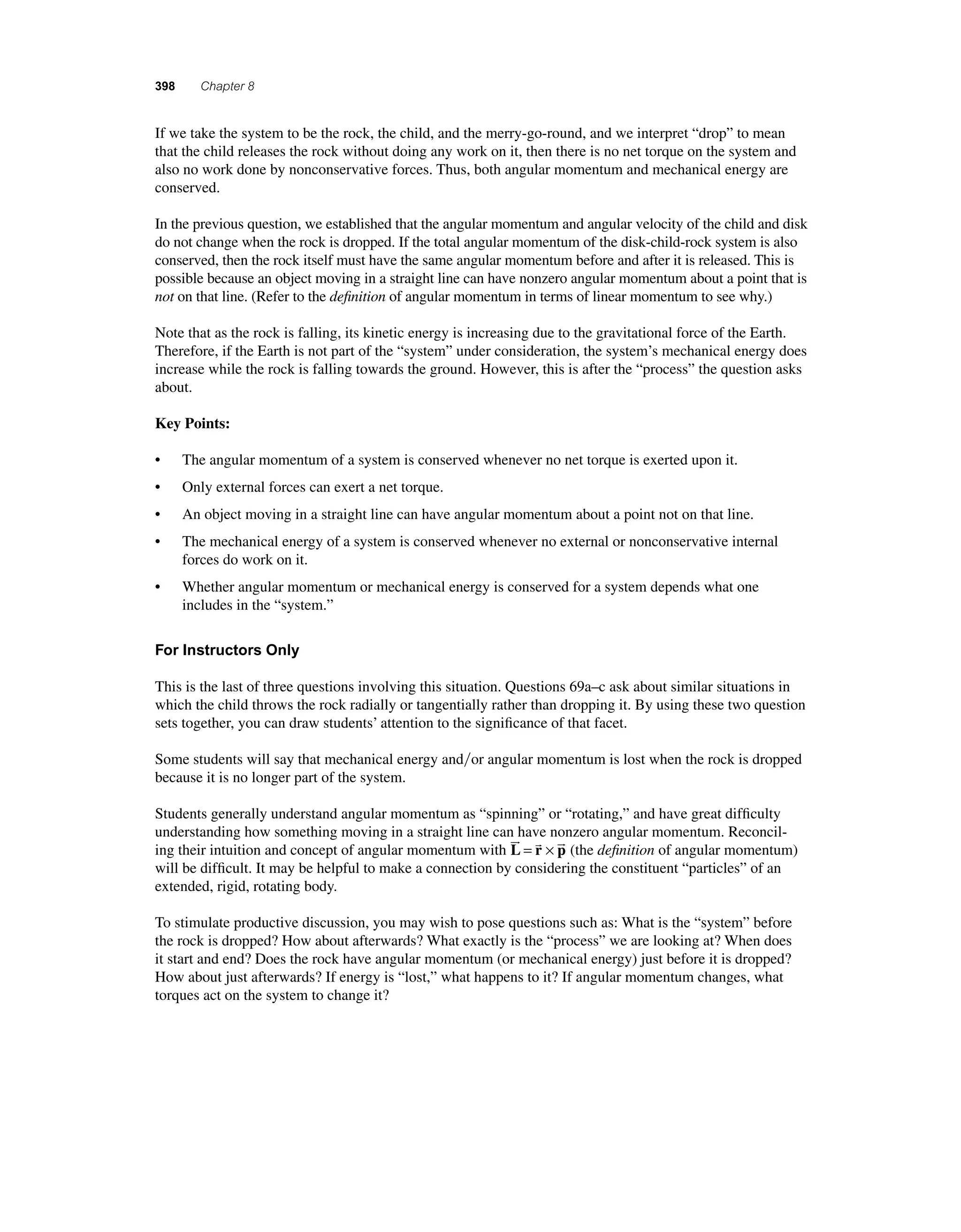 398 Chapter 8 
I f we take the system to be the rock, the child, and the merry-go-round, and we interpret “drop” to mean 
that the child releases the rock without doing any work on it, then there is no net torque on the system and 
also no work done by nonconservative forces. Thus, both angular momentum and mechanical energy are 
conserved. 
In the previous question, we established that the angular momentum and angular velocity of the child and disk 
do not change when the rock is dropped. If the total angular momentum of the disk-child-rock system is also 
conserved, then the rock itself must have the same angular momentum before and after it is released. This is 
possible because an object moving in a straight line can have nonzero angular momentum about a point that is 
not on that line. (Refer to the defi nition of angular momentum in terms of linear momentum to see why.) 
Note that as the rock is falling, its kinetic energy is increasing due to the gravitational force of the Earth. 
Therefore, if the Earth is not part of the “system” under consideration, the system’s mechanical energy does 
increase while the rock is falling towards the ground. However, this is after the “process” the question asks 
about. 
Key Points: 
• The angular momentum of a system is conserved whenever no net torque is exerted upon it. 
• Only external forces can exert a net torque. 
• An object moving in a straight line can have angular momentum about a point not on that line. 
• The mechanical energy of a system is conserved whenever no external or nonconservative internal 
forces do work on it. 
• Whether angular momentum or mechanical energy is conserved for a system depends what one 
includes in the “system.” 
For Instructors Only 
This is the last of three questions involving this situation. Questions 69a–c ask about similar situations in 
which the child throws the rock radially or tangentially rather than dropping it. By using these two question 
sets together, you can draw students’ attention to the signifi cance of that facet. 
Some students will say that mechanical energy andor angular momentum is lost when the rock is dropped 
because it is no longer part of the system. 
Students generally understand angular momentum as “spinning” or “rotating,” and have great diffi culty 
understanding how something moving in a straight line can have nonzero angular momentum. Reconcil-ing 
   = × (the defi nition of angular momentum) 
their intuition and concept of angular momentum with L r p 
will be diffi cult. It may be helpful to make a connection by considering the constituent “particles” of an 
extended, rigid, rotating body. 
To stimulate productive discussion, you may wish to pose questions such as: What is the “system” before 
the rock is dropped? How about afterwards? What exactly is the “process” we are looking at? When does 
it start and end? Does the rock have angular momentum (or mechanical energy) just before it is dropped? 
How about just afterwards? If energy is “lost,” what happens to it? If angular momentum changes, what 
torques act on the system to change it? 
 