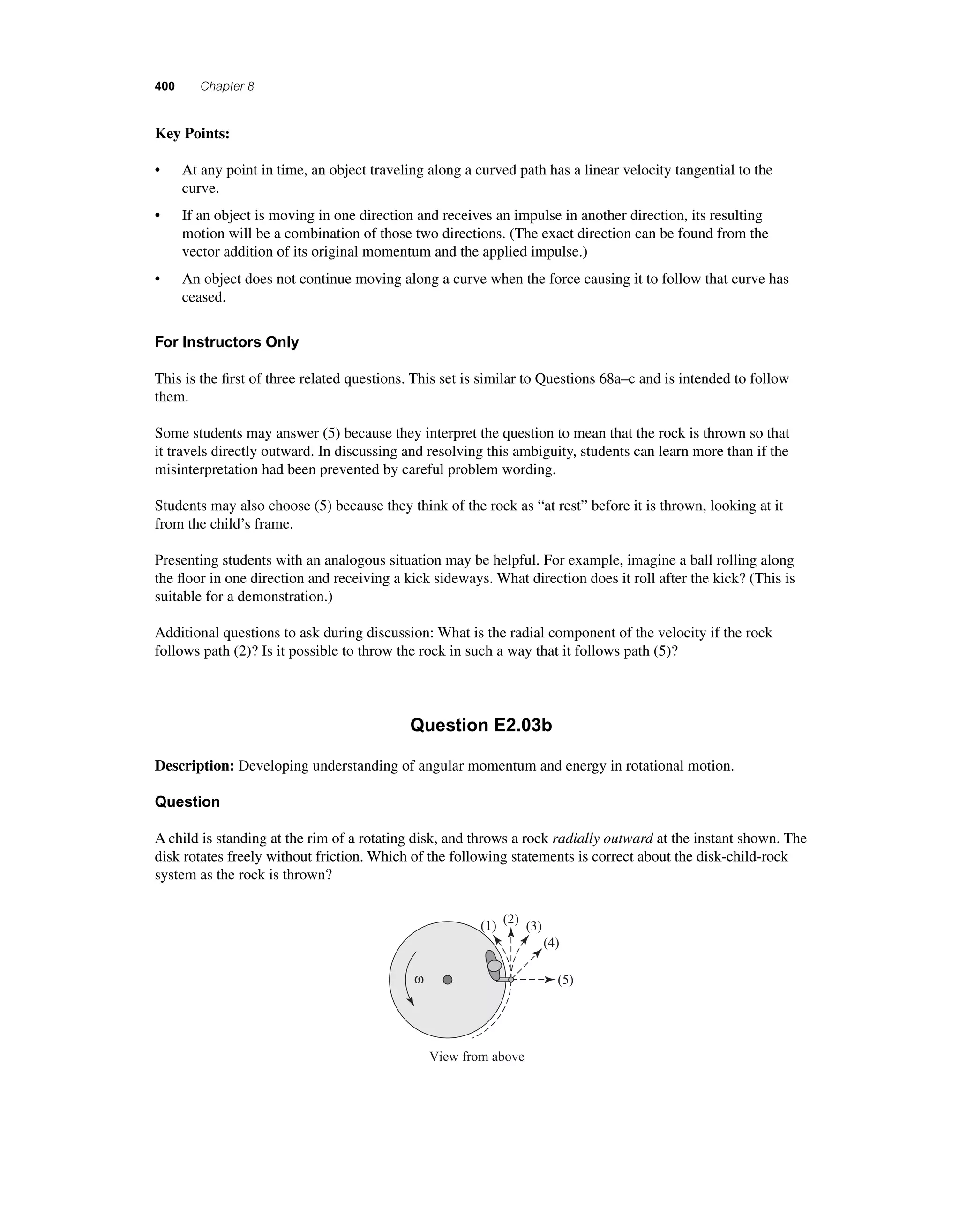 400 Chapter 8 
K ey Points: 
• At any point in time, an object traveling along a curved path has a linear velocity tangential to the 
curve. 
• If an object is moving in one direction and receives an impulse in another direction, its resulting 
motion will be a combination of those two directions. (The exact direction can be found from the 
vector addition of its original momentum and the applied impulse.) 
• An object does not continue moving along a curve when the force causing it to follow that curve has 
ceased. 
For Instructors Only 
This is the fi rst of three related questions. This set is similar to Questions 68a–c and is intended to follow 
them. 
Some students may answer (5) because they interpret the question to mean that the rock is thrown so that 
it travels directly outward. In discussing and resolving this ambiguity, students can learn more than if the 
misinterpretation had been prevented by careful problem wording. 
Students may also choose (5) because they think of the rock as “at rest” before it is thrown, looking at it 
from the child’s frame. 
Presenting students with an analogous situation may be helpful. For example, imagine a ball rolling along 
the fl oor in one direction and receiving a kick sideways. What direction does it roll after the kick? (This is 
suitable for a demonstration.) 
Additional questions to ask during discussion: What is the radial component of the velocity if the rock 
follows path (2)? Is it possible to throw the rock in such a way that it follows path (5)? 
Question E2.03b 
Description: Developing understanding of angular momentum and energy in rotational motion. 
Question 
A child is standing at the rim of a rotating disk, and throws a rock radially outward at the instant shown. The 
disk rotates freely without friction. Which of the following statements is correct about the disk-child-rock 
system as the rock is thrown? 
ω 
(1) (2) (3) 
View from above 
(4) 
(5) 
 