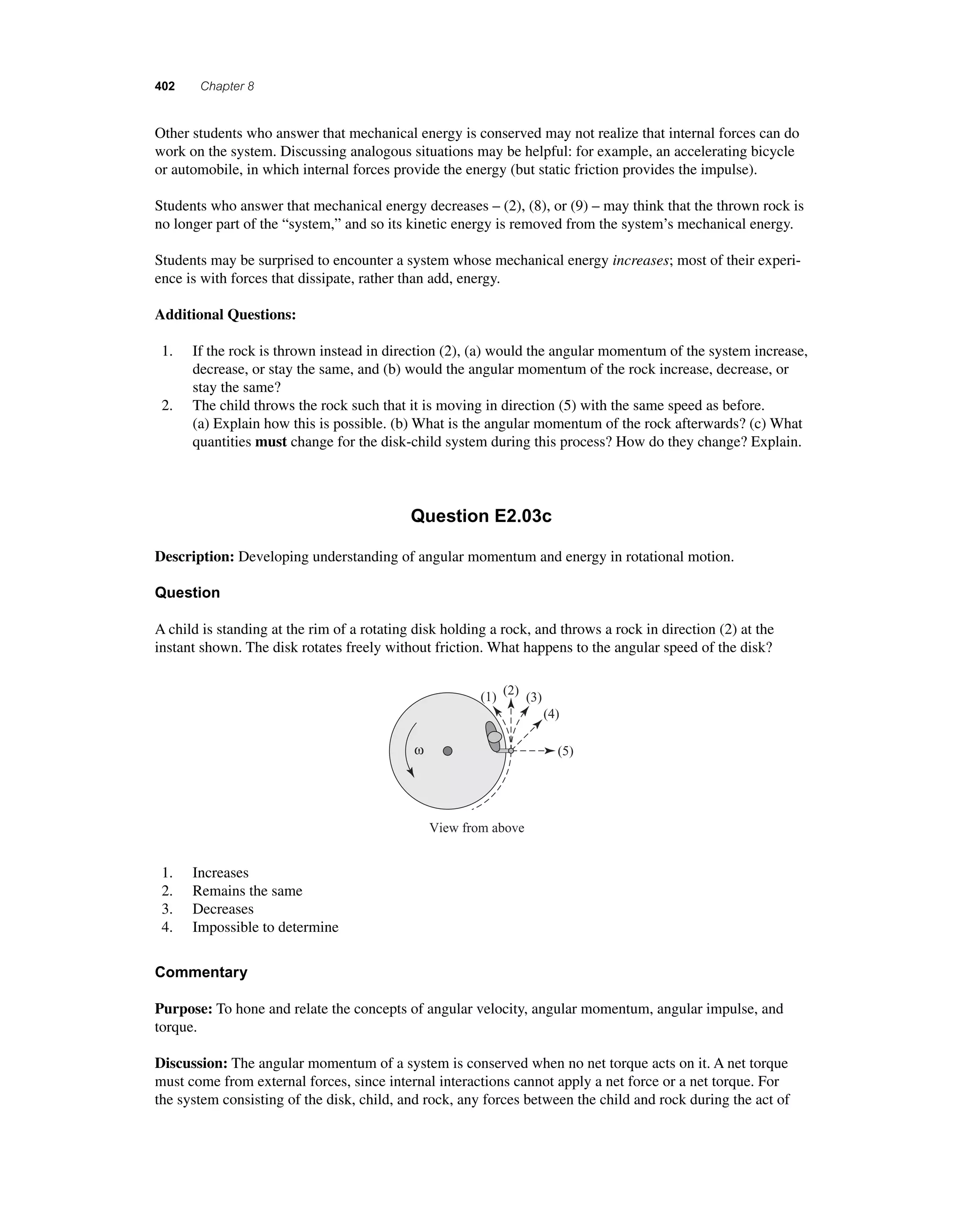 402 Chapter 8 
O ther students who answer that mechanical energy is conserved may not realize that internal forces can do 
work on the system. Discussing analogous situations may be helpful: for example, an accelerating bicycle 
or automobile, in which internal forces provide the energy (but static friction provides the impulse). 
Students who answer that mechanical energy decreases – (2), (8), or (9) – may think that the thrown rock is 
no longer part of the “system,” and so its kinetic energy is removed from the system’s mechanical energy. 
Students may be surprised to encounter a system whose mechanical energy increases; most of their experi-ence 
is with forces that dissipate, rather than add, energy. 
Additional Questions: 
1. If the rock is thrown instead in direction (2), (a) would the angular momentum of the system increase, 
decrease, or stay the same, and (b) would the angular momentum of the rock increase, decrease, or 
stay the same? 
2. The child throws the rock such that it is moving in direction (5) with the same speed as before. 
(a) Explain how this is possible. (b) What is the angular momentum of the rock afterwards? (c) What 
quantities must change for the disk-child system during this process? How do they change? Explain. 
Question E2.03c 
Description: Developing understanding of angular momentum and energy in rotational motion. 
Question 
A child is standing at the rim of a rotating disk holding a rock, and throws a rock in direction (2) at the 
instant shown. The disk rotates freely without friction. What happens to the angular speed of the disk? 
ω 
(1) (2) (3) 
View from above 
(4) 
(5) 
1. Increases 
2. Remains the same 
3. Decreases 
4. Impossible to determine 
Commentary 
Purpose: To hone and relate the concepts of angular velocity, angular momentum, angular impulse, and 
torque. 
Discussion: The angular momentum of a system is conserved when no net torque acts on it. A net torque 
must come from external forces, since internal interactions cannot apply a net force or a net torque. For 
the system consisting of the disk, child, and rock, any forces between the child and rock during the act of 
 