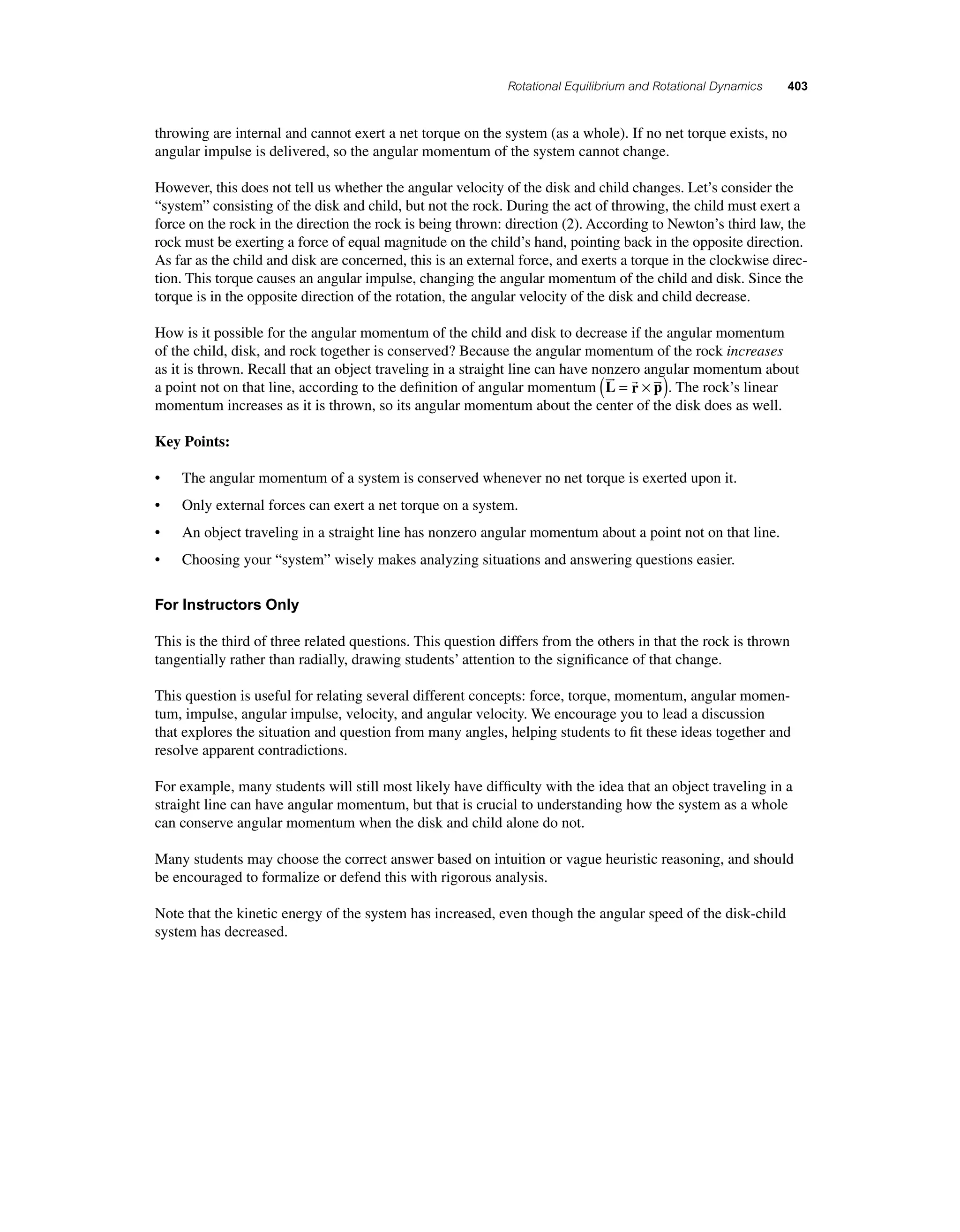 Rotational Equilibrium and Rotational Dynamics 403 
throwing are internal and cannot exert a net torque on the system (as a whole). If no net torque exists, no 
angular impulse is delivered, so the angular momentum of the system cannot change. 
However, this does not tell us whether the angular velocity of the disk and child changes. Let’s consider the 
“system” consisting of the disk and child, but not the rock. During the act of throwing, the child must exert a 
force on the rock in the direction the rock is being thrown: direction (2). According to Newton’s third law, the 
rock must be exerting a force of equal magnitude on the child’s hand, pointing back in the opposite direction. 
As far as the child and disk are concerned, this is an external force, and exerts a torque in the clockwise direc-tion. 
This torque causes an angular impulse, changing the angular momentum of the child and disk. Since the 
torque is in the opposite direction of the rotation, the angular velocity of the disk and child decrease. 
How is it possible for the angular momentum of the child and disk to decrease if the angular momentum 
of the child, disk, and rock together is conserved? Because the angular momentum of the rock increases 
as it is thrown. Recall that an object traveling in a straight line can have nonzero angular momentum about 
a point not on that line, according to the defi nition of angular momentum L r p 
 ( =  × ). The rock’s linear 
momentum increases as it is thrown, so its angular momentum about the center of the disk does as well. 
Key Points: 
• The angular momentum of a system is conserved whenever no net torque is exerted upon it. 
• Only external forces can exert a net torque on a system. 
• An object traveling in a straight line has nonzero angular momentum about a point not on that line. 
• Choosing your “system” wisely makes analyzing situations and answering questions easier. 
For Instructors Only 
This is the third of three related questions. This question differs from the others in that the rock is thrown 
tangentially rather than radially, drawing students’ attention to the signifi cance of that change. 
This question is useful for relating several different concepts: force, torque, momentum, angular momen-tum, 
impulse, angular impulse, velocity, and angular velocity. We encourage you to lead a discussion 
that explores the situation and question from many angles, helping students to fi t these ideas together and 
resolve apparent contradictions. 
For example, many students will still most likely have diffi culty with the idea that an object traveling in a 
straight line can have angular momentum, but that is crucial to understanding how the system as a whole 
can conserve angular momentum when the disk and child alone do not. 
Many students may choose the correct answer based on intuition or vague heuristic reasoning, and should 
be encouraged to formalize or defend this with rigorous analysis. 
Note that the kinetic energy of the system has increased, even though the angular speed of the disk-child 
system has decreased. 
 