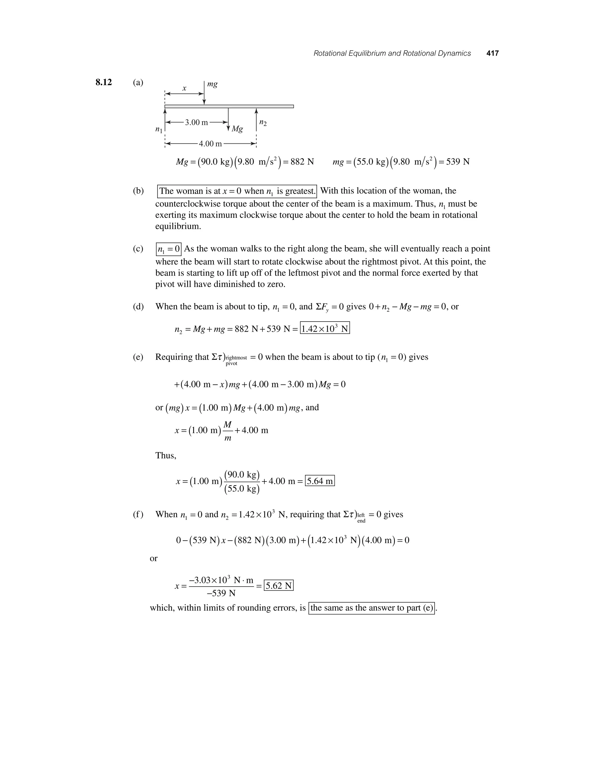 Rotational Equilibrium and Rotational Dynamics 417 
8.12 (a) 
mg 
Mg 
x 
3.00 m 
4.00 m 
n2 
Mg = (90.0 kg)(9.80 m s2 ) = 882 N 
mg = (55.0 kg)(9.80 m s2 ) = 539 N 
n1 
(b) The woman is at x = 0 when n is greatest. 1 With this location of the woman, the 
counterclockwise torque about the center of the beam is a maximum. Thus, n1 must be 
exerting its maximum clockwise torque about the center to hold the beam in rotational 
equilibrium. 
(c) n1 = 0 As the woman walks to the right along the beam, she will eventually reach a point 
where the beam will start to rotate clockwise about the rightmost pivot. At this point, the 
beam is starting to lift up off of the leftmost pivot and the normal force exerted by that 
pivot will have diminished to zero. 
(d) When the beam is about to tip, n1 = 0, and ΣFy = 0 gives 0 0 2 + n − Mg − mg = , or 
= + = 882 N+ 539 N = 1.42 ×103 N 
n Mg mg 2 
(e) Requiring that Στ )rightmost = 
pivot 
0 when the beam is about to tip (n1 = 0) gives 
+(4.00 m − x)mg + (4.00 m − 3.00 m)Mg = 0 
or (mg) x = (1.00 m)Mg + (4.00 m)mg, and 
x 
M 
m 
= (1.00 m) + 4.00 m 
Thus, 
x =( )( ) 
90 . 
0 
55 . 
0 
kg 
kg 
. )1 00 m ( + 4 . 
00 
= 
m 5.64 m 
(f ) When n1 = 0 and n2 
= 1.42 ×103 N, requiring that Στ ) = left 
end 
0 gives 
0 − (539 N) x − (882 N)(3.00 m) + (1.42 ×10 3 N)(4.00 m) = 0 
or 
x =− × ⋅ 
= 3 03 10 
− 
539 
5 62 
. 3 
. 
N m 
N 
N 
which, within limits of rounding errors, is the same as the answer to part (e) . 
 
