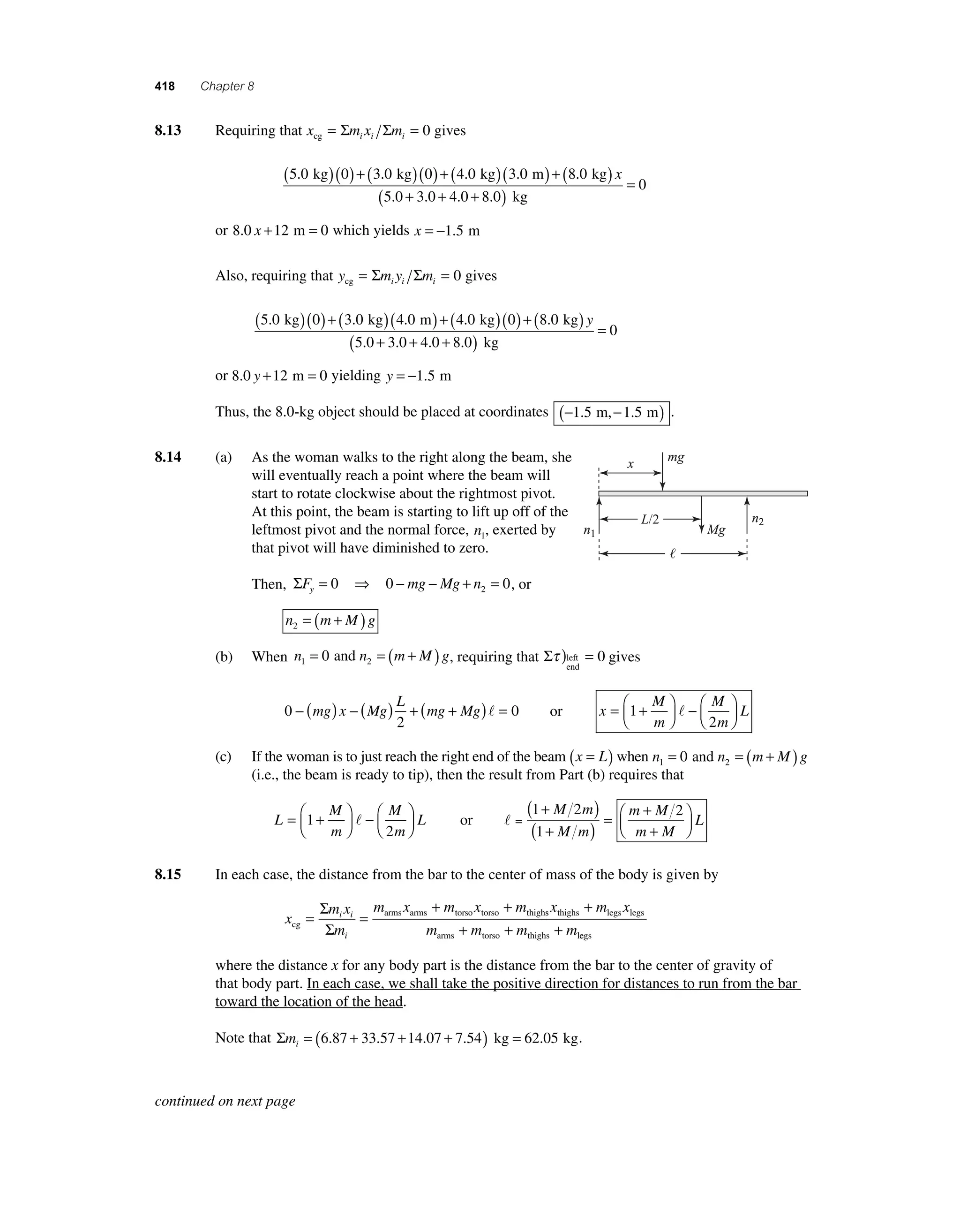 418 Chapter 8 
8 .13 Requiring that x m x m cg i i i = Σ Σ = 0 gives 
(5.0 kg)(0) + (3.0 kg)(0) + (4.0 kg)(3.0 m) + 8.0 kg 
kg 
( ) 
x 
( + + + ) = 
5 0 3 0 4 0 8 0 
0 
. . . . 
or 8.0 x +12 m = 0 which yields x = −1.5 m 
Also, requiring that y my m cg i i i = Σ Σ = 0 gives 
(5.0 kg)(0) + (3.0 kg)(4.0 m) + (4.0 kg)(0) + 8.0 kg 
kg 
( ) 
y 
( + + + ) = 
5 0 3 0 4 0 8 0 
0 
. . . . 
or 8.0 y +12 m = 0 yielding y = −1.5 m 
Thus, the 8.0-kg object should be placed at coordinates (−1.5 m,−1.5 m) . 
8.14 (a) As the woman walks to the right along the beam, she 
will eventually reach a point where the beam will 
start to rotate clockwise about the rightmost pivot. 
At this point, the beam is starting to lift up off of the 
leftmost pivot and the normal force, n1, exerted by 
that pivot will have diminished to zero. 
Then, ΣF mg Mg n y= 0 ⇒ 0 − − + = 0 2 , or 
n m Mg 2= ( + ) 
(b) When n n m M g 1 2 = 0 and = ( + ) , requiring that Στ )left = 
end 
0 gives 
0 
L 
− (mg) x − (Mg) + ( + ) = 0 
2 
mg Mg  or x 
L = + ⎛⎝ ⎜ 
M 
m 
M 
m 
⎞⎠ ⎟ 
−⎛⎝ ⎜ 
⎞⎠ ⎟ 
1 
2 
 
(c) If the woman is to just reach the right end of the beam (x = L) when n n m M g 1 2 = 0 and = ( + ) 
(i.e., the beam is ready to tip), then the result from Part (b) requires that 
L 
L = + ⎛⎝ ⎜ 
⎞⎠ ⎟1 
M 
m 
M 
m 
⎞⎠ ⎟ 
−⎛⎝ ⎜ 
 or  = 
2 
( 1 + 2 
) + 
2 
( 1 
+ ) = + 
⎛⎝ ⎜ 
⎞⎠ ⎟ 
M m 
M m 
m M 
m M 
L 
8.15 In each case, the distance from the bar to the center of mass of the body is given by 
x 
Σ + + 
Σ 
m x m x m i i 
m x 
m 
i 
cg 
arms arms torso torso thigh = = 
x m x 
s thighs legs legs 
m m m m 
arms torso thighs l 
+ 
+ + +e 
egs 
where the distance x for any body part is the distance from the bar to the center of gravity of 
that body part. In each case, we shall take the positive direction for distances to run from the bar 
toward the location of the head. 
Note that Σmi= (6.87 + 33.57 +14.07 + 7.54) kg = 62.05 kg. 
mg 
Mg 
L/2 
 
x 
n1 
n2 
continued on next page 
 
