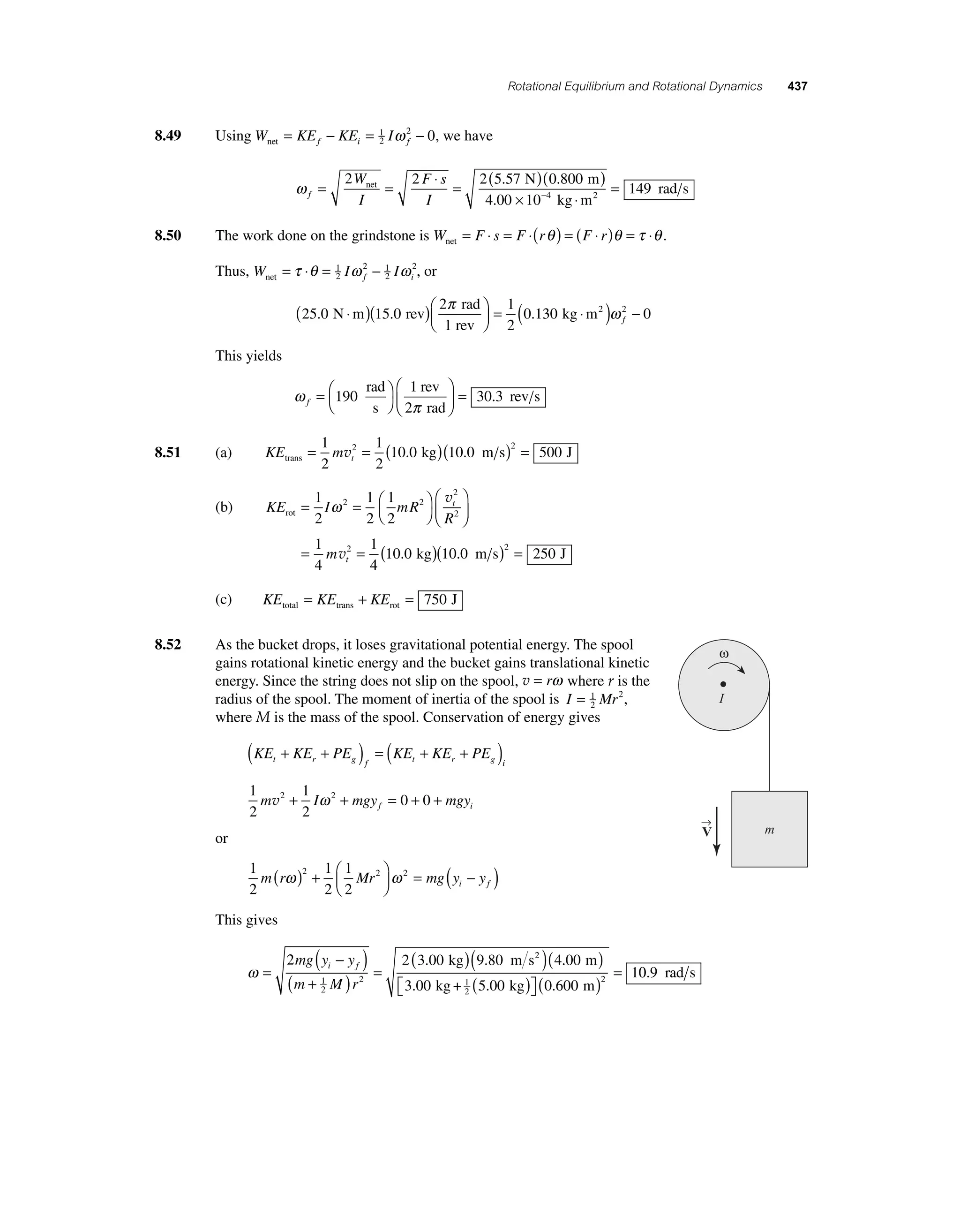 Rotational Equilibrium and Rotational Dynamics 437 
8.49 Using Wnet = KEf − KEi = 1 I − 
2 
f ω 2 0, we have 
ω f 
= 2 = 2 ⋅ = 2 ( 5 . 57 N )( 0 . 800 
m 
) 
net W 
I 
F s 
I 
× − 
4 00 10 4 
rad s ⋅ 2 
. kg m 
= 149 
8.50 The work done on the grindstone is W Fs F r Fr net = ⋅ = ⋅( θ ) = ( ⋅ )θ = τ ⋅θ . 
Thus, W = τ ⋅θ = 1 I ω 2 − 1 
I ω 
net 2 
f 2 
i 2, or 
25 0 15 0 
π = 
2 1 
. N m . rev 0.1 
2 
rad 
1 rev 
⋅ ( )( )⎛⎝ ⎜ 
⎞⎠ ⎟ 
( 30 kg ⋅m2 )ω 2 − 0 f 
This yields 
π f =⎛⎝ 
ω 
⎞⎠ 
⎛ 
190 = 
⎝ ⎜ 
⎞ 
⎠ ⎟ 
1 
30 3 
rad 
s 
rev 
2 rad 
. rev s 
8.51 (a) KE m trans t = = ( kg)( m s) = J 1 
2 
1 
2 
2 10 0 10 0 2 500 v . . 
1 
2 
ω v 
rot= = ⎛⎝ 
2 2 
(b) KE I mR 
R 
m 
t 
t 
⎞⎠ 
⎛ 
⎝ ⎜ 
⎞ 
⎠ ⎟ 
= = 
1 
2 
1 
2 
1 
4 
1 
2 
2 
2 
v 
4 
10 0 10 0 250 2 ( . kg)( . m s) = J 
(c) KE KE KE total trans rot = + = 750 J 
8.52 As the bucket drops, it loses gravitational potential energy. The spool 
12 
gains rotational kinetic energy and the bucket gains translational kinetic 
energy. Since the string does not slip on the spool, v = rω where r is the 
radius of the spool. The moment of inertia of the spool is I = Mr 2, 
where M is the mass of the spool. Conservation of energy gives 
( + + ) = ( + + ) 
1 
2 
KE KE PE KE KE PE t r g f t r g i 
1 
2 
m 2 I 2 mgy 0 0 mgy f i v + ω + = + + 
or 
1 
2 
m r 2 Mr2 2 mg y y i f ω ω ( ) + ⎛⎝ ⎜ 
1 
2 
1 
2 
⎞⎠ ⎟ 
= ( − ) 
This gives 
ω = 
( − ) 
2 2(3 00 )(9 80 ) 4 
( ) 
i f . kg . m s2 . 
( + ) = 
12 
2 
mg y y 
m M r 
( ) ⎡⎣ 
⎤⎦ 
( ) = 0 9 . rad s 
. . . 
00 
3 00 5 00 0 600 
1 
12 
2 
m 
kg + kg m 
ω 
I 
→ 
V m 
 