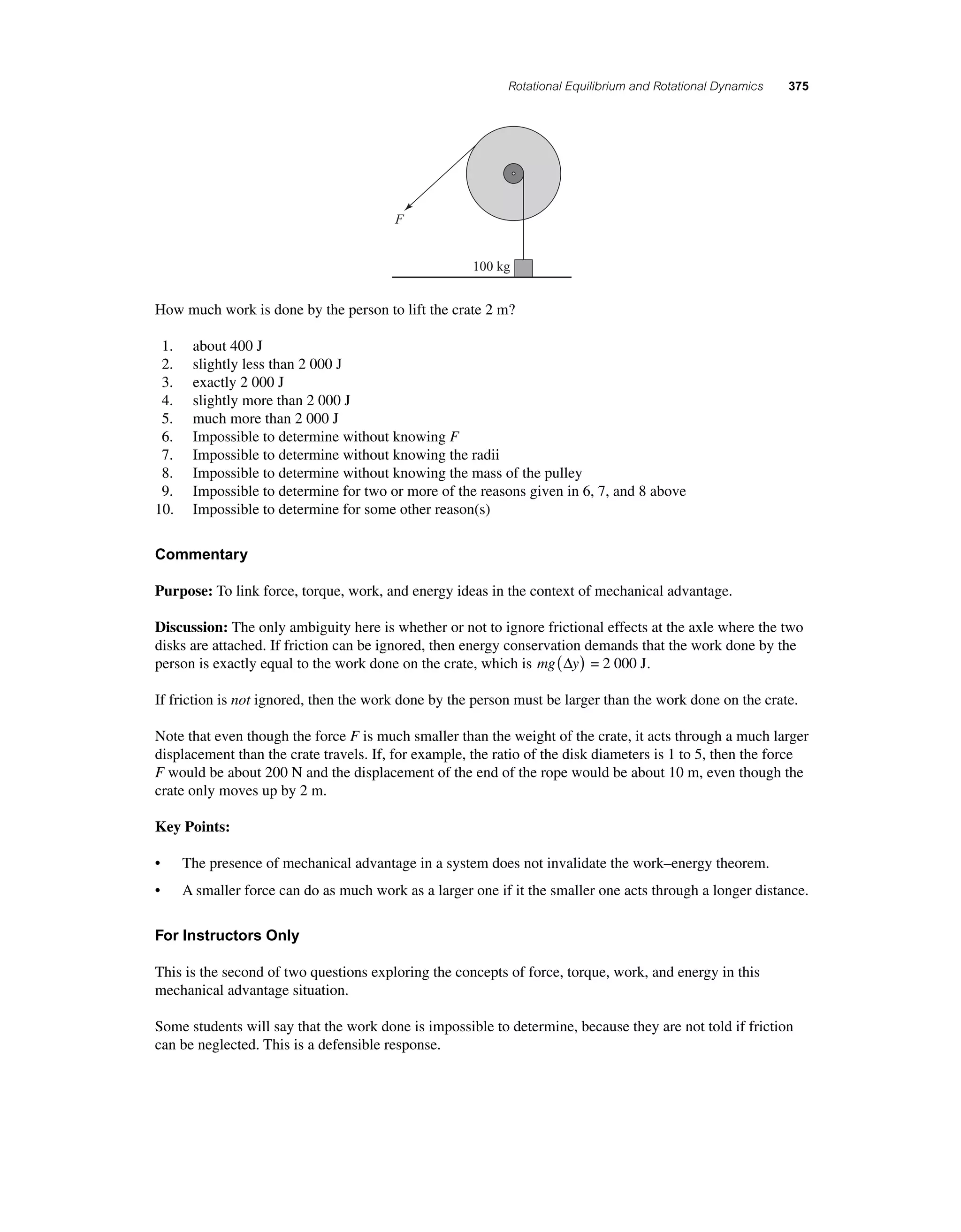 Rotational Equilibrium and Rotational Dynamics 375 
100 kg 
F 
How much work is done by the person to lift the crate 2 m? 
1. about 400 J 
2. slightly less than 2 000 J 
3. exactly 2 000 J 
4. slightly more than 2 000 J 
5. much more than 2 000 J 
6. Impossible to determine without knowing F 
7. Impossible to determine without knowing the radii 
8. Impossible to determine without knowing the mass of the pulley 
9. Impossible to determine for two or more of the reasons given in 6, 7, and 8 above 
10. Impossible to determine for some other reason(s) 
Commentary 
Purpose: To link force, torque, work, and energy ideas in the context of mechanical advantage. 
Discussion: The only ambiguity here is whether or not to ignore frictional effects at the axle where the two 
disks are attached. If friction can be ignored, then energy conservation demands that the work done by the 
person is exactly equal to the work done on the crate, which is mg(Δy) = 2 000 J. 
If friction is not ignored, then the work done by the person must be larger than the work done on the crate. 
Note that even though the force F is much smaller than the weight of the crate, it acts through a much larger 
displacement than the crate travels. If, for example, the ratio of the disk diameters is 1 to 5, then the force 
F would be about 200 N and the displacement of the end of the rope would be about 10 m, even though the 
crate only moves up by 2 m. 
Key Points: 
• The presence of mechanical advantage in a system does not invalidate the work–energy theorem. 
• A smaller force can do as much work as a larger one if it the smaller one acts through a longer distance. 
For Instructors Only 
This is the second of two questions exploring the concepts of force, torque, work, and energy in this 
mechanical advantage situation. 
Some students will say that the work done is impossible to determine, because they are not told if friction 
can be neglected. This is a defensible response. 
 