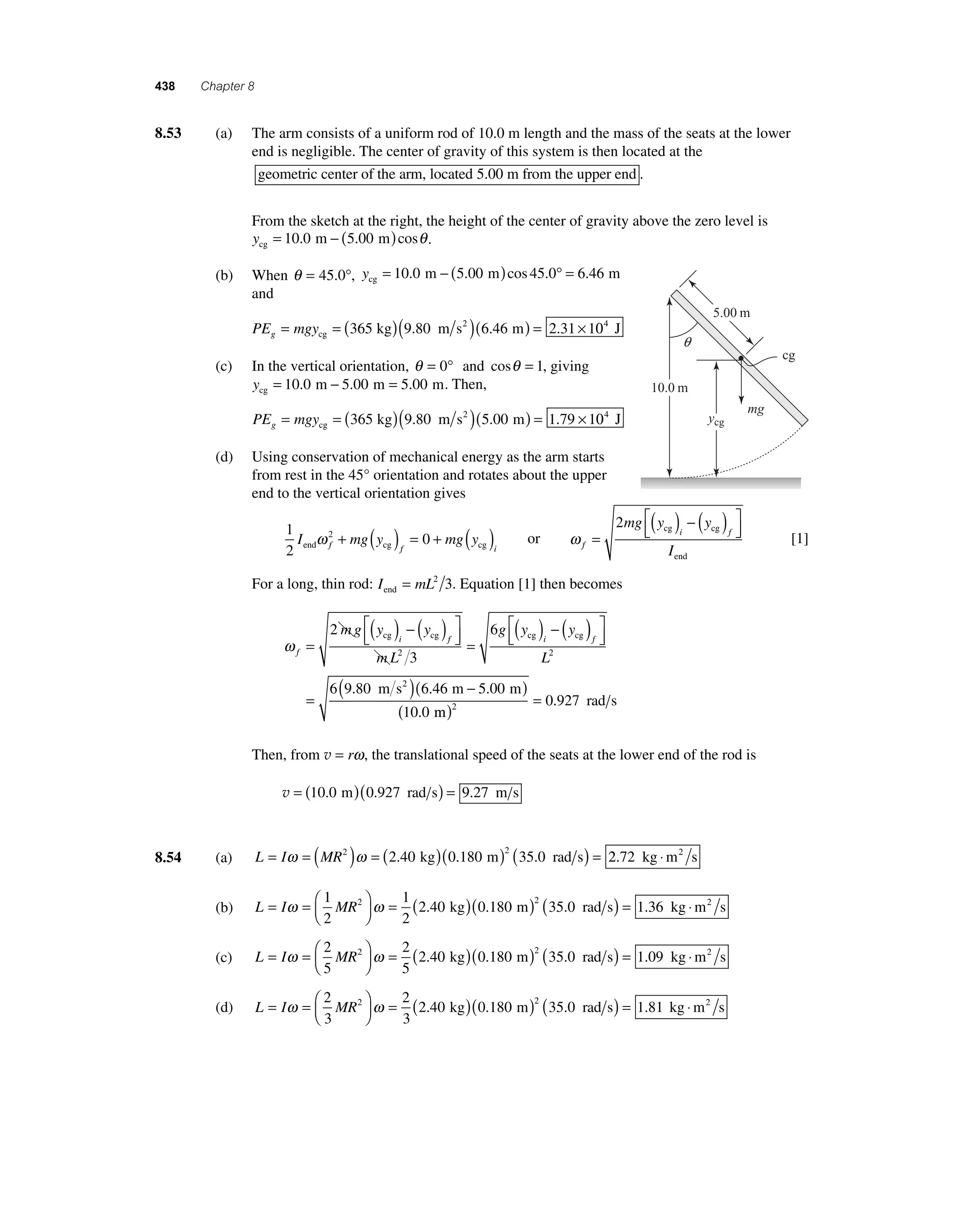 438 Chapter 8 
8 .53 (a) The arm consists of a uniform rod of 10.0 m length and the mass of the seats at the lower 
end is negligible. The center of gravity of this system is then located at the 
geometric center of the arm, located 5.00 m from the upper end . 
From the sketch at the right, the height of the center of gravity above the zero level is 
ycg = 10.0 m − (5.00 m)cosθ . 
(b) When θ = 45.0°, ycg = 10.0 m − (5.00 m)cos 45.0° = 6.46 m 
and 
PE mgy g= =( )( )( )= × cg 
365 kg 9.80 m s2 6.46 m 2.31 104 J 
(c) In the vertical orientation, θ = 0° and cosθ = 1, giving 
ycg = 10.0 m − 5.00 m = 5.00 m. Then, 
PE mgy g= =( )( )( )= × cg 
365 kg 9.80 m s2 5.00 m 1.79 104 J 
(d) Using conservation of mechanical energy as the arm starts 
from rest in the 45° orientation and rotates about the upper 
end to the vertical orientation gives 
1 
2 
I 2 mg y 0 mg y end f cg f cg i ω + ( ) = + ( ) or ω f 
ycg 
mg y y 
i f 
I 
= 
( ) − ( ) ⎡⎣⎢ 
⎤⎦⎥ 
2 cg cg 
end 
[1] 
For a long, thin rod: I mL end = 2 3. Equation [1] then becomes 
ω f 
2 ( ) − ( 
cg cg cg cg ) ⎡⎣⎢ 
mg y y 
i f i 
mL 
g y y 
= 
( ) − ( ) ⎡⎣⎢ 
⎤⎦⎥ 
= 
3 
6 
2 
⎤⎦⎥ 
= ( )( − ) 
f 
L2 
m s2 m m 
6 9 . 80 6 . 46 5 . 
00 
( = 0.927 
rad s 10 . 
0 
m 
) 2 Then, from v = rω, the translational speed of the seats at the lower end of the rod is 
v = (10.0 m)(0.927 rad s) = 9.27 m s 
8.54 (a) L = Iω = (MR2 )ω = ( )( )2 ( ) = 2.40 kg 0.180 m 35.0 rad s 2.72 kg ⋅m2 s 
(b) L I MR = =⎛⎝ ⎜ 
⎞⎠ ⎟ 
ω ω = ( )( ) 1 
2 
1 
2 
2 2 40 0 180 2 35 0 . kg . m ( . rad s) = 1.36 kg ⋅m2 s 
(c) L I MR = =⎛⎝ ⎜ 
⎞⎠ ⎟ 
ω ω = ( )( ) 2 
5 
2 
5 
2 2 40 0 180 2 35 0 . kg . m ( . rad s) = 1.09 kg ⋅m2 s 
(d) L I MR = =⎛⎝ ⎜ 
⎞⎠ ⎟ 
ω ω = ( )( ) 2 
3 
2 
3 
2 2 40 0 180 2 35 0 . kg . m ( . rad s) = 1.81 kg ⋅m2 s 
mg 
cg 
10.0 m 
5.00 m 
q 
 