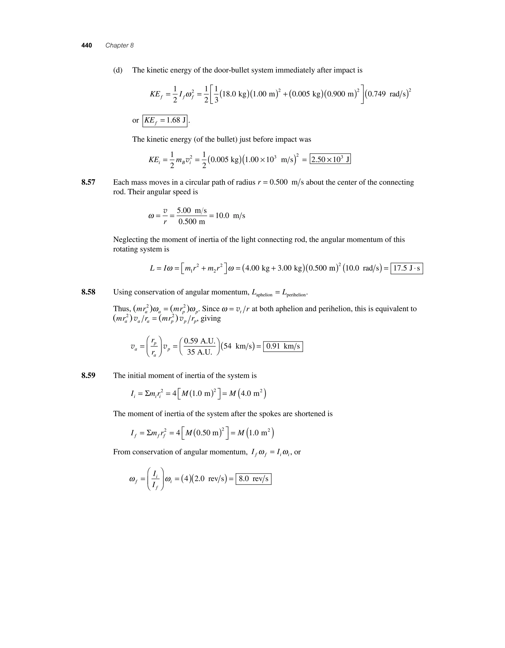 440 Chapter 8 
(d) The kinetic energy of the door-bullet system immediately after impact is 
2 18 0 1 00 2 0 005 ω ⎡ . kg . m ( . kg)( ) 
KE I f f f = = ( )( ) + 1 
2 
1 
2 
1 
3 
⎣ ⎢ 
⎤ 
0 900 (0 749 ) 2 2 . m . rad s 
⎦ ⎥ 
or KEf = 1.68 J . 
The kinetic energy (of the bullet) just before impact was 
KE m i B i = = ( )( × ) = 1 
2 
1 
2 
2 0 005 1 00 103 2 2 50 v . kg . m s . × 103 J 
8.57 Each mass moves in a circular path of radius r = 0.500 m s about the center of the connecting 
rod. Their angular speed is 
ω= = = v 
r 
5 00 
0 500 
10 0 
. 
. 
. 
m s 
m 
m s 
Neglecting the moment of inertia of the light connecting rod, the angular momentum of this 
rotating system is 
ω ω = ( + ) 1 
L I m r m r = = + ⎡⎣ 
⎤⎦ 
2 
2 
2 4.00 kg 3.00 kg (0.500 m) ( rad s) = J ⋅ s 2 10.0 17.5 
8.58 Using conservation of angular momentum, L L aphelion perihelion = . 
Thus, (mr ) (mr ) a a p p 
2 ω = 2 ω . Since ω = vt r at both aphelion and perihelion, this is equivalent to 
(mr ) r (mr ) r a a a p p p 
2 v = 2 v , giving 
p 
v v a 
a 
p 
r 
r 
= 
⎛ 
⎝ ⎜ 
⎞ 
⎠ ⎟ 
=⎛⎝ 
0 59 ( 
3 
⎞⎠ 
54 
. A.U. 
5 A.U. 
km s) = 0.91 km s 
8.59 The initial moment of inertia of the system is 
Σ 2 2 = ( ) 4 1.0 m 4.0 m2 
I mr M M i ii = = ( ) ⎡⎣ 
⎤⎦ 
The moment of inertia of the system after the spokes are shortened is 
Σ 2 2 = ( ) 4 0.50 m 1.0 m2 
I mr M M f f f = = ( ) ⎡⎣ 
⎤⎦ 
From conservation of angular momentum, I I f f i i ω = ω , or 
ω i 
ω f 
f 
i 
I 
I 
= 
⎛ 
⎝ ⎜ 
⎞ 
⎠ ⎟ 
= (4)(2.0 rev s) = 8.0 rev s 
 