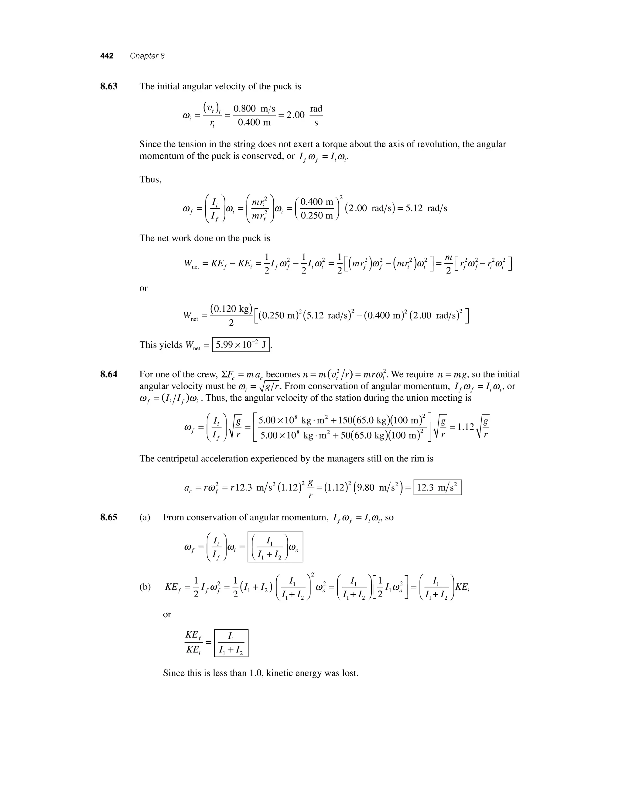 442 Chapter 8 
8 .63 The initial angular velocity of the puck is 
ωi 
( v = t )= 0 800 
i 
= 
i r 
0 400 
2 00 
. 
. 
. 
m s 
m 
rad 
s 
Since the tension in the string does not exert a torque about the axis of revolution, the angular 
momentum of the puck is conserved, or I I f f i i ω = ω . 
Thus, 
2 
2.00 5.12 
rad s rad s ⎛⎝ ⎜ 
ω i 
ω ω f 
f 
i 
i 
f 
i 
I 
I 
mr 
mr 
= 
⎛ 
⎝ ⎜ 
⎞ 
⎠ ⎟ 
= 
⎛ 
⎝ ⎜ 
⎞ 
⎠ ⎟ 
= 
2 
2 
0.400 m 
0.250 m 
⎞⎠ ⎟ 
( ) = 
The net work done on the puck is 
W KE KE I I mr mr net f i f f i i f f = − = − = ( ) − 1 
2 
1 
2 
1 
2 
m 
2 ( ) ⎡⎣ 
⎤⎦ 
= − ⎡⎣ 
2 2 2 2 ω ω ωi 
i i f f i i 
2 2 r2 2 r2 2 
⎤⎦ 
ω ω ω 
or 
Wnet 
= m .12 rad s ( ) ( ) ( ) − 
. kg 
0 250 2 5 2 
0 40 0 120 
2 
. .0 200 2 2 m rad s ( ) ( ) ⎡⎣ 
⎤⎦ 
. 
This yields Wnet = 5.99 × 10−2 J . 
8.64 For one of the crew, ΣF ma c c = becomes n m r mr t i = (v2 ) = ω 2. We require n = mg, so the initial 
angular velocity must be ωi 
= g r . From conservation of angular momentum, I I f f i i ω = ω , or 
ω ω f i f i = (I I ) . Thus, the angular velocity of the station during the union meeting is 
ω f 
i 
f 
I 
I 
g 
r 
= 
⎛ 
⎝ ⎜ 
⎞ 
⎠ ⎟ 
= 
5.00 × 108 kg ⋅m2 + 150(65.0 kg) 100 
5 00 10 50 65 0 100 
2 
( m 
) 
. × ⋅ + ( . )( ) 
8 2 
kg m2 kg m 
⎡ 
⎣ ⎢⎢ 
⎤ 
⎦ ⎥⎥ 
= g 
r 
g 
r 
1.12 
The centripetal acceleration experienced by the managers still on the rim is 
g 
r c f = ω 2 = ( )2 = ( )2 ( 12.3 m s2 1.12 1.12 9.80 m s2 ) = 12.3 m s2 
a r r 
8.65 (a) From conservation of angular momentum, I I f f i i ω = ω , so 
ω i 
ω ω f 
f 
i o 
I 
I 
I 
I I 
= 
⎛ 
⎝ ⎜ 
⎞ 
⎠ ⎟ 
= 
+ 
⎛ 
⎞ 
⎟ 
⎠ ⎜⎝ 1 
1 2 
= 1 
2 
I 
I f f f o = = ( + ) + 
ω ω 
(b) KE I I I 
I 
I I 
⎛ 
⎝ ⎜ 
⎞ 
⎠ ⎟ 
1 
2 
2 
1 2 
1 
1 2 
2 
2 1 
1 
+ 
⎛ 
⎝ ⎜ 
⎞ 
⎠ ⎟ 
⎡ 
⎣ ⎢ 
⎤ 
⎦ ⎥ 
= 
+ 
⎛ 
⎝ ⎜ 
⎞ 
⎠ ⎟ 
I 
I 
I 
I I 
KE o i 
2 
1 
2 1 
1 2 
1 
2 
ω 
or 
KE 
KE 
I 
I I 
f 
i 
= 
1 
+ 
1 2 
Since this is less than 1.0, kinetic energy was lost. 
 