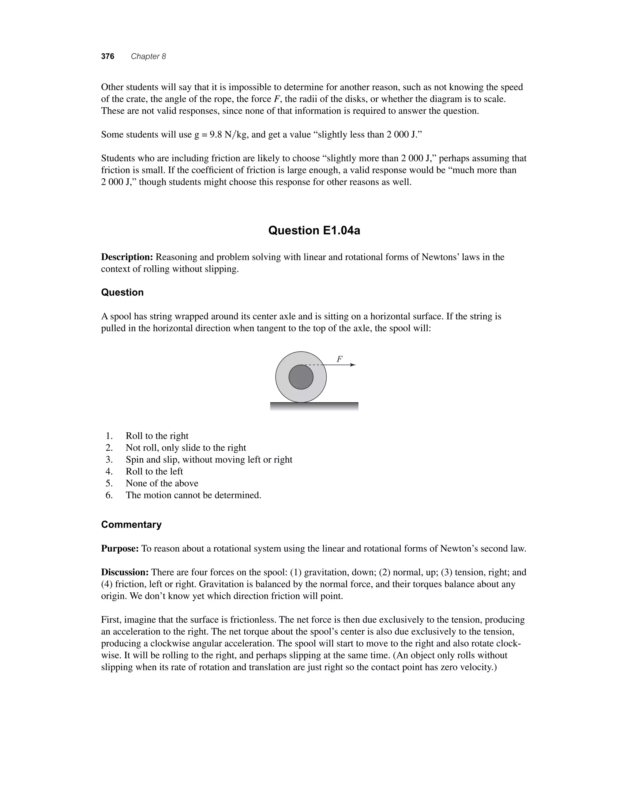 376 Chapter 8 
O ther students will say that it is impossible to determine for another reason, such as not knowing the speed 
of the crate, the angle of the rope, the force F, the radii of the disks, or whether the diagram is to scale. 
These are not valid responses, since none of that information is required to answer the question. 
Some students will use g = 9.8 Nkg, and get a value “slightly less than 2 000 J.” 
Students who are including friction are likely to choose “slightly more than 2 000 J,” perhaps assuming that 
friction is small. If the coeffi cient of friction is large enough, a valid response would be “much more than 
2 000 J,” though students might choose this response for other reasons as well. 
Question E1.04a 
Description: Reasoning and problem solving with linear and rotational forms of Newtons’ laws in the 
context of rolling without slipping. 
Question 
A spool has string wrapped around its center axle and is sitting on a horizontal surface. If the string is 
pulled in the horizontal direction when tangent to the top of the axle, the spool will: 
F 
1. Roll to the right 
2. Not roll, only slide to the right 
3. Spin and slip, without moving left or right 
4. Roll to the left 
5. None of the above 
6. The motion cannot be determined. 
Commentary 
Purpose: To reason about a rotational system using the linear and rotational forms of Newton’s second law. 
Discussion: There are four forces on the spool: (1) gravitation, down; (2) normal, up; (3) tension, right; and 
(4) friction, left or right. Gravitation is balanced by the normal force, and their torques balance about any 
origin. We don’t know yet which direction friction will point. 
First, imagine that the surface is frictionless. The net force is then due exclusively to the tension, producing 
an acceleration to the right. The net torque about the spool’s center is also due exclusively to the tension, 
producing a clockwise angular acceleration. The spool will start to move to the right and also rotate clock-wise. 
It will be rolling to the right, and perhaps slipping at the same time. (An object only rolls without 
slipping when its rate of rotation and translation are just right so the contact point has zero velocity.) 
 