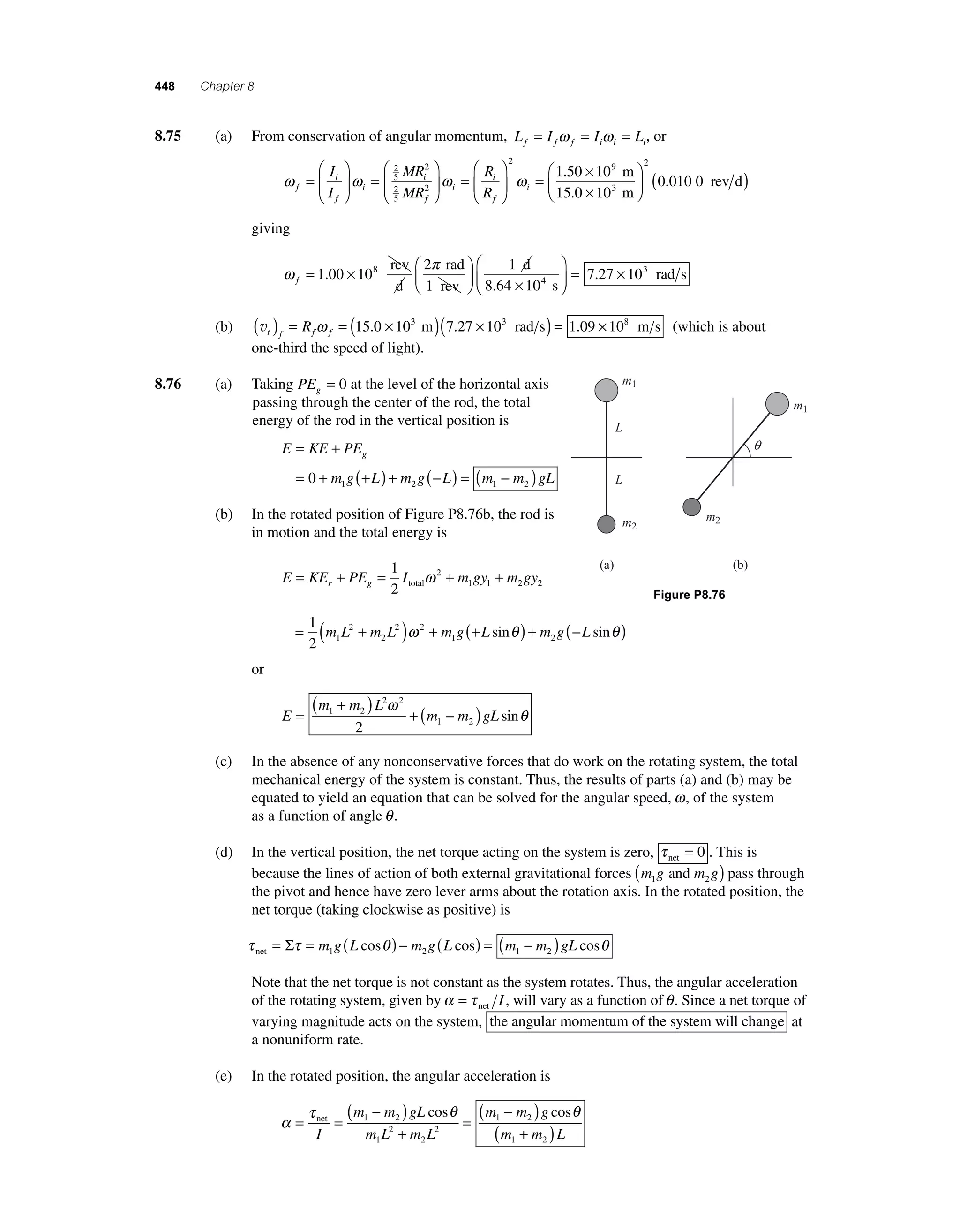 448 Chapter 8 
8 .75 (a) From conservation of angular momentum, L I I L f f f i i i = ω = ω = , or 
ω i 
ω ω f 
f 
i 
i 
f 
i 
i 
f 
I 
I 
MR 
MR 
R 
R 
= 
⎛ 
⎝ ⎜ 
⎞ 
⎠ ⎟ 
= 
⎛ 
⎝ ⎜ 
⎞ 
⎠ ⎟ 
= 
⎛ 
⎝ 
25 
2 
25 
2 ⎜ 
⎞ 
⎠ ⎟ 
= × 
3 ( rev d) 
0 010 0 ωi 
× 
⎛ 
⎝ ⎜ 
⎞ 
⎠ ⎟ 
2 
9 2 
1 50 10 
10 
. 
. 
m 
15.0 m 
giving 
ω π 
f= × ⎛ 
⎝ ⎜ 
⎞ 
⎠ ⎟ 
× 
1 00 10 
2 1 
10 
. 8 
rev 
d 
rad 
1 rev 
d 
8.64 4 s 
rad s 
⎛ 
⎝ ⎜ 
⎞ 
⎠ ⎟ 
= 7.27 × 103 
(b) vt f f f ( ) = R ω = (15.0 × 103 m)(7.27 × 103 rad s) = 1.09 × 108 m s (which is about 
one-third the speed of light). 
8.76 (a) Taking PEg = 0 at the level of the horizontal axis 
passing through the center of the rod, the total 
energy of the rod in the vertical position is 
g = + 
= 0 + (+ ) + (− ) = ( − ) 1 2 1 2 
E KE PE 
m g L m g L m m gL 
(b) In the rotated position of Figure P8.76b, the rod is 
in motion and the total energy is 
E KE PE I mgy mgy r g = + = + + 1 
2 
ω 
2 
total 1 1 2 2 L 
= 1 ( + ) + (+ ) + (− ) 
2 1 
m L 2 
m L 2 ω 2 
m g L sinθ m g L sinθ 
2 
1 2 or 
E 
( m + m ) L 
2 ω 
2 
1 2 + ( − ) 
= m m gL 
1 2 2 
sinθ 
(c) In the absence of any nonconservative forces that do work on the rotating system, the total 
mechanical energy of the system is constant. Thus, the results of parts (a) and (b) may be 
equated to yield an equation that can be solved for the angular speed, ω, of the system 
as a function of angle θ . 
(d) In the vertical position, the net torque acting on the system is zero, τ net = 0 . This is 
because the lines of action of both external gravitational forces m g m g 1 2 ( and ) pass through 
the pivot and hence have zero lever arms about the rotation axis. In the rotated position, the 
net torque (taking clockwise as positive) is 
τ τ θ θ net= Σ = m g(L ) − m g(L ) = (m − m )gL 1 2 1 2 cos cos cos 
Note that the net torque is not constant as the system rotates. Thus, the angular acceleration 
of the rotating system, given by α = τ net I , will vary as a function of θ . Since a net torque of 
varying magnitude acts on the system, the angular momentum of the system will change at 
a nonuniform rate. 
(e) In the rotated position, the angular acceleration is 
α 
( − ) 
( − ) net 
I 
τ θ θ 
= = 
+ 
1 2 cos cos 
= 
m m gL 
m L m L 
m m g 1 2 
1 
2 
2 
2 
m m L 1 2 ( + ) 
Figure P8.76 
m1 
m2 
m1 
m2 
L 
(a) (b) 
q 
 