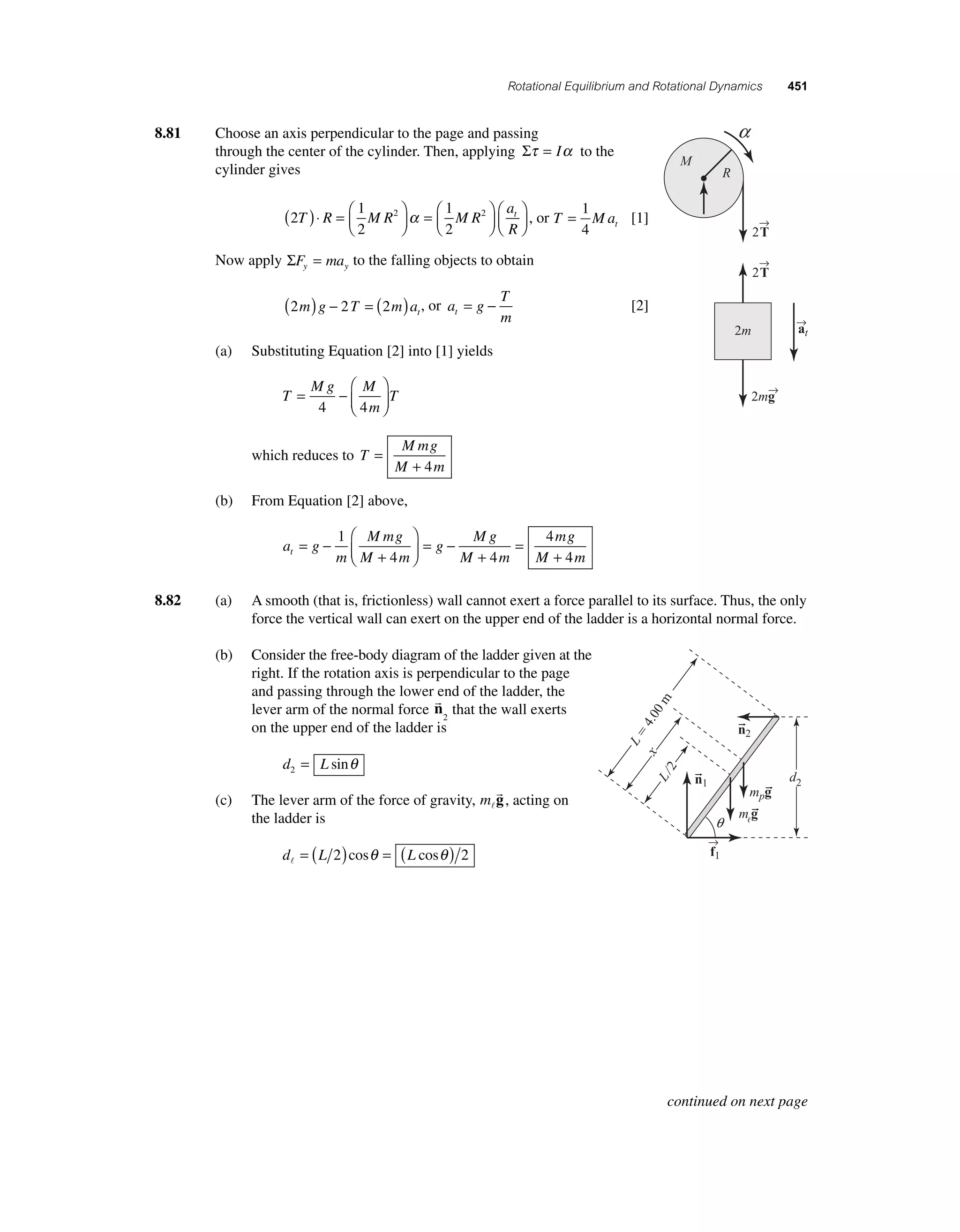Rotational Equilibrium and Rotational Dynamics 451 
8.81 Choose an axis perpendicular to the page and passing 
through the center of the cylinder. Then, applying Στ = Iα to the 
cylinder gives 
( 2 
⎜ 
⎛⎝ )⋅ =t 1 
2 
1 
2 
T R M R2 M R2 
a 
R 
⎞⎠ ⎟ 
=⎛⎝ ⎜ 
⎞⎠ ⎟ 
⎛⎝ ⎜ 
⎞⎠ ⎟ 
= 1 
4 
α , or T Mat 
[1] 
Now apply ΣF ma y y = to the falling objects to obtain 
T 
m t = − [2] 
2 2 2 m g T m at 
( ) − =( ) , or a g 
(a) Substituting Equation [2] into [1] yields 
T 
Mg M 
= − T 
m 
⎛ 
⎝ ⎜ 
⎞ 
⎠ ⎟ 
4 4 
which reduces to T 
Mmg 
M m 
= 
+ 4 
(b) From Equation [2] above, 
a g 
m 
Mmg 
M m 
g 
Mg 
M m 
mg 
M m t = − 
+ 
⎛ 
⎝ ⎜ 
⎞ 
⎠ ⎟ 
= − 
+ 
= 
+ 
1 
4 4 
4 
4 
→T 
8.82 (a) A smooth (that is, frictionless) wall cannot exert a force parallel to its surface. Thus, the only 
force the vertical wall can exert on the upper end of the ladder is a horizontal normal force. 
(b) Consider the free-body diagram of the ladder given at the 
right. If the rotation axis is perpendicular to the page 
and passing through the lower end of the ladder, the 
lever arm of the normal force 
n 
2 that the wall exerts 
on the upper end of the ladder is 
d L 2 = sinθ 
(c) The lever arm of the force of gravity, m 
g 
, acting on 
the ladder is 
d L L  = ( 2)cosθ = ( cosθ ) 2 
2 
2 
→T 
→a 
t 
a 
2m→g 
2m 
M 
R 
→f 
1 
L  4.00 m 
x 
q 
L/2 
d2 
n2 
n1 
mpg 
mg 
continued on next page 
 