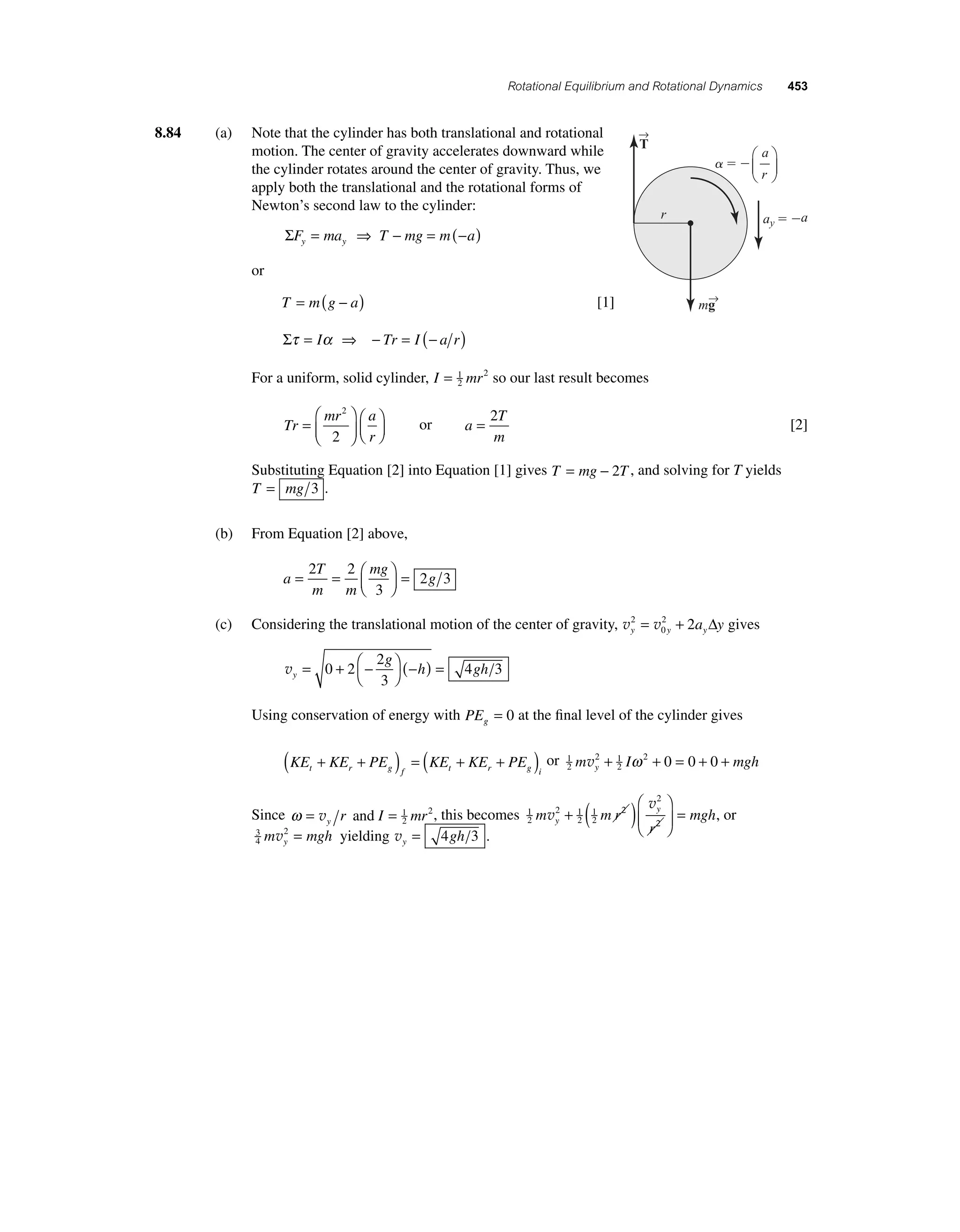 Rotational Equilibrium and Rotational Dynamics 453 
8.84 (a) Note that the cylinder has both translational and rotational 
motion. The center of gravity accelerates downward while 
the cylinder rotates around the center of gravity. Thus, we 
apply both the translational and the rotational forms of 
Newton’s second law to the cylinder: 
ΣFy = may ⇒ T − mg = m(−a) 
or 
T = m(g − a) [1] 
Στ = Iα ⇒ − Tr = I (− a r) 
For a uniform, solid cylinder, I = 1 mr 
2 
2 so our last result becomes 
Tr 
mr a 
r 
= 
⎛ 
⎝ ⎜ 
⎞ 
⎠ ⎟ 
⎛⎝ ⎜ 
⎞⎠ ⎟ 
2 
2 
or a 
= 2 
T 
m 
[2] 
a 
r 
Substituting Equation [2] into Equation [1] gives T = mg − 2T , and solving for T yields 
T = mg 3 . 
(b) From Equation [2] above, 
a 
g = = ⎛⎝ ⎜ 
T 
m m 
mg 
⎞⎠ ⎟ 
= 2 2 
3 
2 3 
= 2 + 2 Δ gives 
(c) Considering the translational motion of the center of gravity, v v y y y 2 a y 
0 
vy 
2 
3 
g 
h gh = + − ⎛⎝ 
⎞⎠ 
0 2 (− ) = 
4 3 
Using conservation of energy with PEg = 0 at the fi nal level of the cylinder gives 
( + + ) = ( + + ) or 1 
KE KE PE KE KE PE t r g f t r g i 
2 
m v 2 + 1 
I ω 2 + 0 = 0 + 0 + 
mgh y 2 
Since ω = v r and I = 1 mr 
y2 
2, this becomes 1 
2 
v 
v 
2 1 
y 1 
mgh y 
2 
2 
2 
2 
2 
m mr 
r 
+ ( )⎛ 
⎝ ⎜ 
⎞ 
⎠ ⎟ 
= , or 
3 
4 
m 2 mgh y v = yielding vy = 4gh 3 . 
→T 
   
ay  a 
r 
m→g 
 