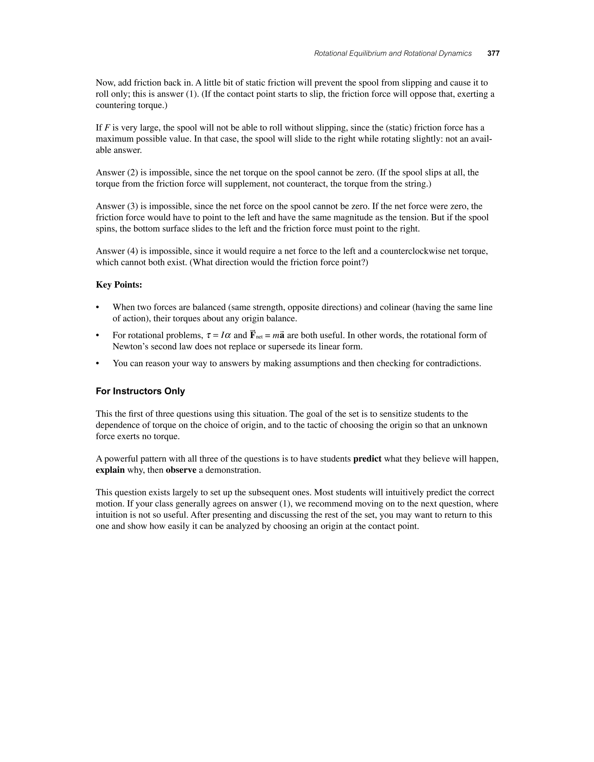 Rotational Equilibrium and Rotational Dynamics 377 
Now, add friction back in. A little bit of static friction will prevent the spool from slipping and cause it to 
roll only; this is answer (1). (If the contact point starts to slip, the friction force will oppose that, exerting a 
countering torque.) 
If F is very large, the spool will not be able to roll without slipping, since the (static) friction force has a 
maximum possible value. In that case, the spool will slide to the right while rotating slightly: not an avail-able 
answer. 
Answer (2) is impossible, since the net torque on the spool cannot be zero. (If the spool slips at all, the 
torque from the friction force will supplement, not counteract, the torque from the string.) 
Answer (3) is impossible, since the net force on the spool cannot be zero. If the net force were zero, the 
friction force would have to point to the left and have the same magnitude as the tension. But if the spool 
spins, the bottom surface slides to the left and the friction force must point to the right. 
Answer (4) is impossible, since it would require a net force to the left and a counterclockwise net torque, 
which cannot both exist. (What direction would the friction force point?) 
Key Points: 
• When two forces are balanced (same strength, opposite directions) and colinear (having the same line 
of action), their torques about any origin balance. 
• For rotational problems, τ α = I and F  
net = ma  
are both useful. In other words, the rotational form of 
Newton’s second law does not replace or supersede its linear form. 
• You can reason your way to answers by making assumptions and then checking for contradictions. 
For Instructors Only 
This the fi rst of three questions using this situation. The goal of the set is to sensitize students to the 
dependence of torque on the choice of origin, and to the tactic of choosing the origin so that an unknown 
force exerts no torque. 
A powerful pattern with all three of the questions is to have students predict what they believe will happen, 
explain why, then observe a demonstration. 
This question exists largely to set up the subsequent ones. Most students will intuitively predict the correct 
motion. If your class generally agrees on answer (1), we recommend moving on to the next question, where 
intuition is not so useful. After presenting and discussing the rest of the set, you may want to return to this 
one and show how easily it can be analyzed by choosing an origin at the contact point. 
 