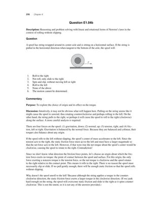 378 Chapter 8 
Question E1.04b 
Description: Reasoning and problem solving with linear and rotational forms of Newton’s laws in the 
context of rolling without slipping. 
Question 
A spool has string wrapped around its center axle and is sitting on a horizontal surface. If the string is 
pulled in the horizontal direction when tangent to the bottom of the axle, the spool will: 
F 
1. Roll to the right 
2. Not roll, only slide to the right 
3. Spin and slip, without moving left or right 
4. Roll to the left 
5. None of the above 
6. The motion cannot be determined. 
Commentary 
Purpose: To explore the choice of origin and its effect on the torque. 
Discussion: Intuitively, it may not be obvious what will happen here. Pulling on the string seems like it 
might cause the spool to unwind, thus rotating counterclockwise and perhaps rolling to the left. On the 
other hand, the string pulls to the right, so perhaps it will cause the spool to roll to the right (clockwise) 
along the surface. A more careful analysis is required. 
There are four forces on the spool: (1) gravitation, down; (2) normal, up; (3) tension, right; and (4) fric-tion, 
left or right. Gravitation is balanced by the normal force. Because they are balanced and colinear, their 
torques also balance about any origin. 
If the spool rolls to the left without slipping, the spool’s center of mass accelerates to the left. Since the 
tension acts to the right, the static friction force must act to the left and must have a larger magnitude so 
that the net force acts to the left. However, if that were true the net torque about the spool’s center would be 
clockwise, causing the spool to rotate to the right. Contradiction! 
Since we don’t know what direction the friction force points, let’s choose an origin about which the fric-tion 
force exerts no torque: the point of contact between the spool and surface. For this origin, the only 
force exerting a nonzero torque is the tension force, so the net torque is clockwise and the spool rotates 
to the right relative to the contact point. This means it rolls to the right. There is no reason the spool must 
necessarily slip or slide. If we pull gently enough, there will be enough static friction so that the spool rolls 
without slipping. 
Why doesn’t the spool unroll to the left? Because although the string applies a torque in the counter-clockwise 
direction, the static friction force exerts a larger torque in the clockwise direction. (If we yank 
hard enough on the string, the spool will overcome static friction and slide to the right as it spins counter-clockwise. 
This is not the intent, so it is not any of the answers provided.) 
 