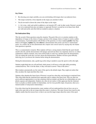 Rotational Equilibrium and Rotational Dynamics 379 
Key Points: 
• By choosing your origin carefully, you can avoid dealing with torques due to an unknown force. 
• The torque exerted by a force depends on the origin you calculate it about. 
• You do not need to choose the center of the object as the origin. 
• τ α = I is true, valid, and useful in addition to, not instead of, F  
= ma  
. In other words, Newton’s second 
law in its rotational form does not replace or supersede Newton’s second law in its linear form. Both 
are valid and useful, and often both are needed to analyze a situation. 
For Instructors Only 
This the second of three questions using this situation. The goal of the set is to sensitize students to the 
dependence of torque on the choice of origin, and also to the strategic choice of origin to resolve confl ict 
or inconsistency. A powerful pattern with all three of the questions is to have students predict what they 
believe will happen, explain why, then observe a demonstration (the predict and observe instructional 
tactic). As a whole, the set also demonstrates the compare and contrast tactic by varying only one feature 
from question to question. 
This is a counterintuitive situation. Most students will have a strong intuitive belief that the spool should 
unroll to the left, and the demonstration will intrigue and motivate them. It is important, however, to collect 
explanations without comment, since most will be faulty in some way, and then show the demonstration. 
You can explain the result after you have shown the demonstration. Students will have great diffi culty 
believing you if you discuss the situation before doing the demonstration. 
During the demonstration, only a gentle tug on the string is needed to cause the spool to roll to the right. 
Students might think that you will pull hard, which means it will move to the right while unwinding 
counterclockwise. This is not the intent, so they will need to answer “None of the above.” 
Most students automatically use the center of the spool as the default origin. They might not realize that 
they can place the origin anywhere they want. 
Students often abandon the linear form of Newton’s second law when they start learning its rotational form. 
They often think that the rotational form supersedes andor replaces the linear form. They are often not 
given suffi cient opportunities to see that sometimes both are needed, and that the two relationships are com-pletely 
separate and independent. Students also often do not realize or fully appreciate that the rotational 
form is actually an infi nite number of relationships, one for every possible origin. (In practice, there are a 
limited number of independent relationships.) 
Even after observing the demonstration, many students will not understand how the net force can act to 
right at the same time as the net torque about the center is clockwise. The static friction force must be only 
slightly smaller than the tension force so that it can exert the larger torque about the center of the spool. 
 