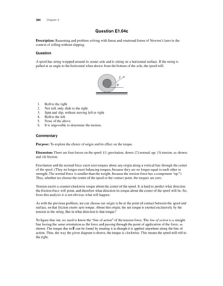 380 Chapter 8 
Question E1.04c 
Description: Reasoning and problem solving with linear and rotational forms of Newton’s laws in the 
context of rolling without slipping. 
Question 
A spool has string wrapped around its center axle and is sitting on a horizontal surface. If the string is 
pulled at an angle to the horizontal when drawn from the bottom of the axle, the spool will: 
F 
q 
1. Roll to the right 
2. Not roll, only slide to the right 
3. Spin and slip, without moving left or right 
4. Roll to the left 
5. None of the above 
6. It is impossible to determine the motion. 
Commentary 
Purpose: To explore the choice of origin and its effect on the torque. 
Discussion: There are four forces on the spool: (1) gravitation, down; (2) normal, up; (3) tension, as shown; 
and (4) friction. 
Gravitation and the normal force exert zero torques about any origin along a vertical line through the center 
of the spool. (They no longer exert balancing torques, because they are no longer equal to each other in 
strength. The normal force is smaller than the weight, because the tension force has a component “up.”) 
Thus, whether we choose the center of the spool or the contact point, the torques are zero. 
Tension exerts a counter-clockwise torque about the center of the spool. It is hard to predict what direction 
the friction force will point, and therefore what direction its torque about the center of the spool will be. So, 
from this analysis it is not obvious what will happen. 
As with the previous problem, we can choose our origin to be at the point of contact between the spool and 
surface, so that friction exerts zero torque. About this origin, the net torque is exerted exclusively by the 
tension in the string. But in what direction is that torque? 
To fi gure that out, we need to know the “line of action” of the tension force. The line of action is a straight 
line having the same orientation as the force and passing through the point of application of the force, as 
shown. The torque due to F 
can be found by treating it as though it is applied anywhere along the line of 
action. Thus, the way the given diagram is drawn, the torque is clockwise. This means the spool will roll to 
the right. 
 