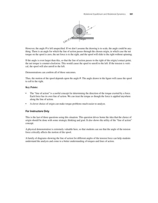 Rotational Equilibrium and Rotational Dynamics 381 
F 
q 
Origin 
Line of action 
However, the angle θ is left unspecifi ed. If we don’t assume the drawing is to scale, the angle could be any-thing. 
There is an angle for which the line of action passes through the chosen origin, in which case the net 
torque on the spool is zero, the net force is to the right, and the spool will slide to the right without spinning. 
If the angle is even larger than this, so that the line of action passes to the right of the origincontact point, 
the net torque is counter-clockwise. This would cause the spool to unroll to the left. If the tension is verti-cal, 
the spool will also unroll to the left. 
Demonstrations can confi rm all of these outcomes. 
Thus, the motion of the spool depends upon the angle θ . The angle drawn in the fi gure will cause the spool 
to roll to the right. 
Key Points: 
• The “line of action” is a useful concept for determining the direction of the torque exerted by a force. 
Each force has its own line of action. We can treat the torque as though the force is applied anywhere 
along the line of action. 
• A clever choice of origin can make torque problems much easier to analyze. 
For Instructors Only 
This is the last of three questions using this situation. This question drives home the idea that the choice of 
origin should be done with some strategic thinking and goal. It also shows the utility of the “line of action” 
concept. 
A physical demonstration is extremely valuable here, so that students can see that the angle of the tension 
force critically affects the motion of the spool. 
A family of diagrams showing the line of action for different angles of the tension force can help students 
understand the analysis and come to a better understanding of torques and lines of action. 
 