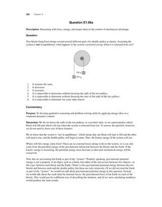 382 Chapter 8 
Question E1.06a 
Description: Reasoning with force, energy, and torque ideas in the context of mechanical advantage. 
Question 
Two blocks hang from strings wound around different parts of a double pulley as shown. Assuming the 
system is not in equilibrium, what happens to the system’s potential energy when it is released from rest? 
500 g 
200 g 
1. It remains the same. 
2. It decreases. 
3. It increases. 
4. It is impossible to determine without knowing the radii of the two pulleys 
5. It is impossible to determine without knowing the ratio of the radii of the two pulleys 
6. It is impossible to determine for some other reason 
Commentary 
Purpose: To develop qualitative reasoning and problem-solving skills by applying energy ideas in a 
rotational dynamics context. 
Discussion: We do not know the radii of the two pulleys, or even their ratio, so we cannot predict which 
block will fall and which will rise when the system is released from rest. To answer the question, however, 
we do not need to know any of these features. 
We do know that the system is “not in equilibrium,” which means that one block will start to fall and the other 
will start to rise, and the double pulley will begin to rotate. Thus, the kinetic energy of the system will rise. 
Where will this energy come from? There are no external forces doing work on the system, so it can only 
come from the potential energy of the gravitational interaction between the blocks and the Earth. If the 
kinetic energy is increasing, the potential energy must decrease so that total mechanical energy will be 
conserved. 
Note that we are treating the Earth as part of the “system.” Properly speaking, gravitational potential 
energy is not a property of an object such as a block, but rather of the interaction between two objects—in 
this case, between each block and the Earth. (There is also gravitational potential energy between the two 
blocks and between each and the double pulley, but these are truly miniscule.) If we did not treat the Earth 
as part of the “system,” we would not talk about gravitational potential energy in this question. Instead, 
we would talk about the work done by external forces: the gravitational force of the Earth on each of the 
blocks. This would just be a different way of describing the situation, and (if we were calculating numbers) 
would produce the same results. 
 