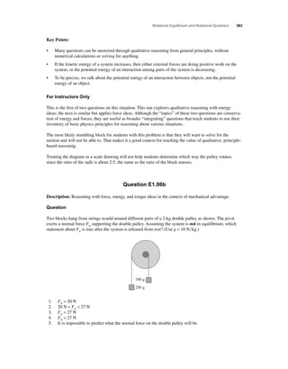 Rotational Equilibrium and Rotational Dynamics 383 
Key Points: 
• Many questions can be answered through qualitative reasoning from general principles, without 
numerical calculations or solving for anything. 
• If the kinetic energy of a system increases, then either external forces are doing positive work on the 
system, or the potential energy of an interaction among parts of the system is decreasing. 
• To be precise, we talk about the potential energy of an interaction between objects, not the potential 
energy of an object. 
For Instructors Only 
This is the fi rst of two questions on this situation. This one explores qualitative reasoning with energy 
ideas; the next is similar but applies force ideas. Although the “topics” of these two questions are conserva-tion 
of energy and forces, they are useful as broader “integrating” questions that teach students to use their 
inventory of basic physics principles for reasoning about various situations. 
The most likely stumbling block for students with this problem is that they will want to solve for the 
motion and will not be able to. That makes it a good context for teaching the value of qualitative, principle-based 
reasoning. 
Treating the diagram as a scale drawing will not help students determine which way the pulley rotates, 
since the ratio of the radii is about 2:5, the same as the ratio of the block masses. 
Question E1.06b 
Description: Reasoning with force, energy, and torque ideas in the context of mechanical advantage. 
Question 
Two blocks hang from strings would around different parts of a 2-kg double pulley as shown. The pivot 
exerts a normal force FN supporting the double pulley. Assuming the system is not in equilibrium, which 
statement about FN is true after the system is released from rest? (Use g = 10 Nkg.) 
500 g 
200 g 
1. FN = 20 N 
2. 20 N  FN  27 N 
3. FN = 27 N 
4. FN  27 N 
5. It is impossible to predict what the normal force on the double pulley will be. 
 