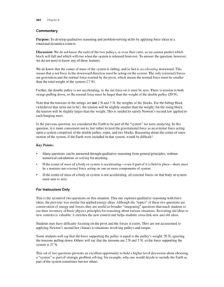 384 Chapter 8 
C ommentary 
Purpose: To develop qualitative reasoning and problem-solving skills by applying force ideas in a 
rotational dynamics context. 
Discussion: We do not know the radii of the two pulleys, or even their ratio, so we cannot predict which 
block will fall and which will rise when the system is released from rest. To answer the question, however, 
we do not need to know any of these features. 
We do know that the center of mass of the system is falling, and in fact is accelerating downward. This 
means that a net force in the downward direction must be acting on the system. The only (external) forces 
are gravitation and the normal force exerted by the pivot, which means the normal force must be smaller 
than the total weight of the system (27 N). 
Further, the double pulley is not accelerating, so the net force on it must be zero. There is tension in both 
strings pulling down, so the normal force must be larger than the weight of the double pulley (20 N). 
Note that the tensions in the strings are not 2 N and 5 N, the weights of the blocks. For the falling block 
(whichever that turns out to be), the tension will be slightly smaller than the weight; for the rising block, 
the tension will be slightly larger than the weight. This is needed to satisfy Newton’s second law applied to 
each hanging mass. 
In the previous question, we considered the Earth to be part of the “system” we were analyzing. In this 
question, it is more convenient not to, but rather to treat the gravitational force as an external force acting 
upon a system comprised of the double pulley, ropes, and two blocks. Reasoning about the center of mass 
motion of the system, if the Earth were included in that system, would be diffi cult! 
Key Points: 
• Many questions can be answered through qualitative reasoning from general principles, without 
numerical calculations or solving for anything. 
• If the center of mass of a body or system is accelerating—even if part of it is held in place—there must 
be a nonzero net external force acting on one or more components of system. 
• If the center of mass of a body or system is not accelerating, all external forces on that body or system 
must sum to zero. 
For Instructors Only 
This is the second of two questions on this situation. This one explores qualitative reasoning with force 
ideas; the previous was similar but applied energy ideas. Although the “topics” of these two questions are 
conservation of energy and forces, they are useful as broader “integrating” questions that teach students to 
use their inventory of basic physics principles for reasoning about various situations. Revisiting old ideas in 
new contexts is valuable: it enriches the new context and helps students cross-link new and old ideas. 
Students may have diffi culty focusing on the pivot and the forces it exerts. They are not accustomed to 
applying Newton’s second law (linear) to situations involving pulleys and torque. 
Some students will say that the force supporting the pulley is equal to the pulley’s weight, 20 N, ignoring 
the tensions pulling down. Others will say that the tensions are 2 N and 5 N, so the force supporting the 
system is 27 N. 
This set of two questions presents an excellent opportunity to hold a higher-level discussion about choosing 
a “system” as part of strategic problem solving: for example, why one would decide to include the Earth as 
part of the system sometimes but not others. 
 