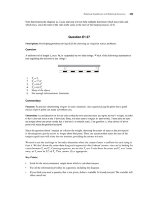 Rotational Equilibrium and Rotational Dynamics 385 
Note that treating the diagram as a scale drawing will not help students determine which mass falls and 
which rises, since the ratio of the radii is the same as the ratio of the hanging masses (2:5). 
Question E1.07 
Description: Developing problem solving skills by choosing an origin for statics problems. 
Question 
A uniform rod of length L, mass M, is suspended by two thin strings. Which of the following statements is 
true regarding the tensions in the strings? 
T1 T2 
1. T2 = T1 
2. T2 = 2.5 T1 
3. T2 = 0.6 T1 
4. T2 = 0.8 T1 
5. None of the above 
6. Not enough information to determine 
Commentary 
Purpose: To practice determining torques in static situations, once again making the point that a good 
choice of pivot point can make a problem easy. 
Discussion: A consideration of forces tells us that the two tensions must add up to the bar’s weight, in order 
to have zero net force in the y-direction. Thus, we must turn to torques to answer this. There must be zero 
net torque about any point on the bar if the bar is to remain static. The question is, what choice of pivot 
point will make the problem easiest? 
Since the question doesn’t require us to know the weight, choosing the center of mass as the pivot point 
is advantageous: gravity exerts no torque about that point. Then, our equation that states the sum of the 
torques equals zero will relate the two tensions, providing the answer we seek. 
We need to use the markings on the rod to determine where the center of mass is and how far each string is 
from it. We don’t know the units—how long each segment is—but it doesn’t matter, since we’re looking for 
a ratio between T1 and T2. Counting segments, we see that T2 acts 5 units from the center and T1 acts 3 units 
away, so T2 must be 35 of T1. Thus, answer (3) is appropriate. 
Key Points: 
• Look for the most convenient origin about which to calculate torques. 
• Use all the information provided in a question, including the diagram. 
• If you think you need a quantity that is not given, defi ne a variable for it and proceed. The variable will 
often cancel out. 
 