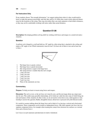 386 Chapter 8 
F or Instructors Only 
If any students choose “Not enough information,” we suggest asking them what it is they would need to 
know to make the question answerable, and why they need it. It’s likely they want to know physical dimen-sions 
for the locations of the string. They may not realize they can count segments to fi nd relative distances, 
or they may not be comfortable working with ratios rather than actual distances. 
Question E1.08 
Description: Developing problem-solving skills by working with forces and torques in a nontrivial statics 
situation. 
Question 
A uniform rod is hinged to a wall and held at a 30° angle by a thin string that is attached to the ceiling and 
makes a 90° angle to rod. Which statement(s) must be true? (At least one of them is true and at least one 
is false.) 
30° 
1. The hinge force is purely vertical. 
2. The hinge force is purely horizontal. 
3. The string tension is equal to the hinge force. 
4. The string tension is smaller than the rod’s weight. 
5. 1 and 3 are true. 
6. 2 and 3 are true. 
7. 1 and 4 are true. 
8. 2 and 4 are true. 
9. 3 and 4 are true. 
10. Three of the statements are true. 
Commentary 
Purpose: To help you learn to reason using forces and torques. 
Discussion: The rod is at rest, so the net force on it must be zero, and the net torque about any origin must 
also be zero. This yields many possible relationships, all of which are valid, but only some of which bring out 
relevant features of this situation. In other words, we do not need to write down every valid equation or rela-tionship 
to answer this question. Rather, thoughtful choices about how to proceed will yield effi cient results. 
It is useful to assume nothing about the hinge force and to think of it as having a vertical and a horizontal 
component. These components can be treated as independent forces. (We often separate one force into two 
separate component forces, for example when treating the contact force between two surfaces as a normal 
force and a friction force.) 
Let’s focus on each statement and determine its truth or falsehood. 
 
