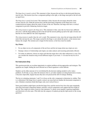 Rotational Equilibrium and Rotational Dynamics 387 
The hinge force is purely vertical. This statement is false, because the net force in the horizontal direction 
must be zero. The tension force has a component pulling to the right, so the hinge must pull to the left with 
an equal force. 
The hinge force is purely horizontal. This statement is false, because the net torque about the center 
of mass must be zero. Both the tension force and the horizontal component of the hinge force exert 
counterclockwise torques about the center of mass of the rod. Therefore, the hinge must have a vertical 
component to provide a balancing clockwise torque. 
The string tension is equal to the hinge force. This statement is false, since the two forces have different 
directions, with the hinge pulling up and to the left and the tension pulling up and to the right. (It turns out 
that the two forces do have the same magnitude.) 
The string tension is smaller than the rod’s weight. This statement is true, since the net torque about the left 
end of the rod must be zero. The torque exerted by the hinge is zero (about this point), so the tension must 
balance the weight. The moment arm is larger for the tension, so the force must be smaller. 
Key Points: 
• For an object at rest, all components of the net force and the net torque about any origin are zero. 
• Strategic choices of relationships and origins can make analysis and reasoning particularly effi cient. 
• To isolate an unknown, choose an origin such that the torque due to the other unknown(s) is zero. You 
can consider the situation using several different origins if you want; τ = Iα must be true for all of 
them. 
For Instructors Only 
This question provides an excellent opportunity to explore problem-solving approaches and strategies. The 
equations are simple; fi nding the most effi cient use of those equations is more diffi cult. 
Students can be either unaware of or overwhelmed by the decision making needed to solve statics 
problems. It all looks so easy when the instructor does it, yet when students are doing homework or exams, 
it becomes impossible, largely because they have not practiced the skill of strategic thinking. 
The key to evaluating statements 1 and 2 is to focus on the other component to determine its validity. That 
is, to determine if the hinge force is purely vertical, one must fi nd out whether the horizontal component is 
zero. (Students sometimes think that hinges only exert vertical forces.) 
Some good students might fi gure out that the hinge force and the tension force have the same magnitude, 
since their horizontal components balance and their vertical components each support half the weight of 
the rod. They might not realize, however, that statement 3 is about vector equality, requiring magnitudes 
and directions to be the same. (This falls into the category of students giving the right answer to the wrong 
question.) 
 