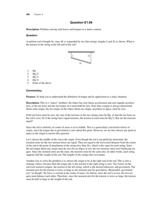 388 Chapter 8 
Question E1.09 
Description: Problem solving with forces and torques in a statics context. 
Question 
A uniform rod of length 4L, mass M, is suspended by two thin strings, lengths L and 2L as shown. What is 
the tension in the string at the left end of the rod? 
L 2L 
4L 
1. Mg 
2. Mg2 
3. Mg3 
4. Mg4 
5. None of the above 
Commentary 
Purpose: To help you to understand the defi nition of torque and its application to a static situation. 
Description: This is a “statics” problem: the object has zero linear acceleration and zero angular accelera-tion, 
so the net force and the net torque on it must both be zero. Note that a torque is always determined 
about some origin; the net torque on the object about any origin, anywhere in space, must be zero. 
If the net force must be zero, the sum of the tensions in the two strings must be Mg, so that the net force on 
the rod is zero. So if the strings have equal tensions, the tension in each must be Mg2. But are the tensions 
equal? 
Since the rod is uniform, its center of mass is at its middle. This is a particularly convenient choice of 
origin, since the torque due to gravitation is zero about this point. However, we are free choose any point in 
space as the origin to answer this question. 
Let’s choose the middle of the rod as the origin. Even though the rod is not perfectly horizontal, the 
moment arms for the two tension forces are equal. They are equal to the horizontal distance from the center 
of the rod to the point of attachment of the string (less than 2L), which is the same for each string. Since 
the net torque about any origin must be zero for an object at rest, the two tensions must exert balancing tor-ques. 
Since the moment arms are the same, the tensions must be the same also. In other words, each string 
supports half the weight of the rod. The lengths of the strings does not matter. 
Another way to solve the problem is to choose the origin to be at the right end of the rod. This is also a 
strategic choice, because then the torque due to the tension in the right string is zero. Two forces on the 
rod exert nonzero torques: the tension in the left string, which is the desired unknown, and gravitation. The 
moment arm for the tension is twice as large as the moment arm for gravitation. (Remember, gravitation 
acts “as though” the force is exerted at the center of mass.) As before, since the rod is at rest, the two tor-ques 
must balance each other. Therefore, since the moment arm for the tension is twice as large, the tension 
must be half as large as the weight of the rod. 
 