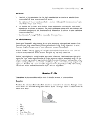 Rotational Equilibrium and Rotational Dynamics 389 
Key Points: 
• For a body in static equilibrium (i.e., one that is stationary), the net force on the body and the net 
torque on the body about any point must both be zero. 
• Any origin may be chosen to analyze and solve a problem, but thoughtful, strategic choices of origin 
can make the analysis much simpler. 
• The “moment arm” of a force about an origin, used to determine the torque it exerts, is the shortest 
distance from the origin to the imaginary line you get by extending the line along which the force acts 
to infi nity in both directions. It is not necessarily the distance from the origin to the point at which the 
force acts on the object. 
• Gravitation acts “as though” the force is exerted at the center of mass. 
For Instructors Only 
This is one of the simplest static situations we can create, yet students often cannot sort out the relevant 
features because of the angle of the rod. Many conclude intuitively that the left string exerts the larger 
force, and thoughts of torque, center of mass, and moment arms are often neglected. 
Students often have diffi culty applying the concept of “moment arm” to a situation in which forces are 
exerted at an angle relative to the rod or object. A diagram may help many sort this out. 
Students can be fl ustered by having to choose which point is the origin. They frequently get hung up on 
making the “right” choice, not realizing that all choices are correct but some are easier to work with than 
others. It is useful to give students opportunities to think about strategic choices of origin, and also to have 
students solve the problem two or more times with different origins, as this will encourage comparison of 
approaches. If students only see one choice for any given situation, they will (reasonably but incorrectly) 
conclude that there is one best (and therefore “right”) choice to any problem. 
Question E1.10a 
Description: Developing problem-solving skills by choosing an origin for torque problems. 
Question 
A uniform disk with mass M and radius R sits at rest on an incline 30° to the horizontal. A string is wound 
around the disk and attached to the top of the incline as shown. The string is parallel to incline. What is the 
tension in the string? 
30° 
1. Mg 
2. Mg2 
3. 2Mg5 
4. Mg4 
5. None of the above 
6. Cannot be determined 
 