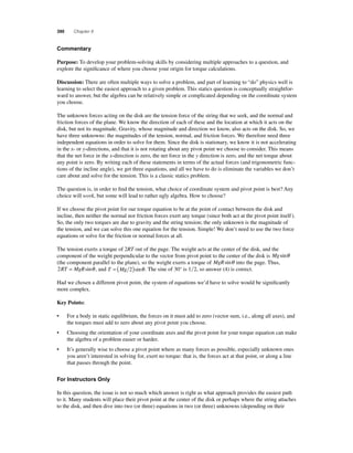 390 Chapter 8 
C ommentary 
Purpose: To develop your problem-solving skills by considering multiple approaches to a question, and 
explore the signifi cance of where you choose your origin for torque calculations. 
Discussion: There are often multiple ways to solve a problem, and part of learning to “do” physics well is 
learning to select the easiest approach to a given problem. This statics question is conceptually straightfor-ward 
to answer, but the algebra can be relatively simple or complicated depending on the coordinate system 
you choose. 
The unknown forces acting on the disk are the tension force of the string that we seek, and the normal and 
friction forces of the plane. We know the direction of each of these and the location at which it acts on the 
disk, but not its magnitude. Gravity, whose magnitude and direction we know, also acts on the disk. So, we 
have three unknowns: the magnitudes of the tension, normal, and friction forces. We therefore need three 
independent equations in order to solve for them. Since the disk is stationary, we know it is not accelerating 
in the x- or y-directions, and that it is not rotating about any pivot point we choose to consider. This means 
that the net force in the x-direction is zero, the net force in the y direction is zero, and the net torque about 
any point is zero. By writing each of these statements in terms of the actual forces (and trigonometric func-tions 
of the incline angle), we get three equations, and all we have to do is eliminate the variables we don’t 
care about and solve for the tension. This is a classic statics problem. 
The question is, in order to fi nd the tension, what choice of coordinate system and pivot point is best? Any 
choice will work, but some will lead to rather ugly algebra. How to choose? 
If we choose the pivot point for our torque equation to be at the point of contact between the disk and 
incline, then neither the normal nor friction forces exert any torque (since both act at the pivot point itself ). 
So, the only two torques are due to gravity and the string tension; the only unknown is the magnitude of 
the tension, and we can solve this one equation for the tension. Simple! We don’t need to use the two force 
equations or solve for the friction or normal forces at all. 
The tension exerts a torque of 2RT out of the page. The weight acts at the center of the disk, and the 
component of the weight perpendicular to the vector from pivot point to the center of the disk is Mgsinθ 
(the component parallel to the plane), so the weight exerts a torque of MgRsinθ into the page. Thus, 
2RT = MgRsinθ , and T = (Mg 2)sinθ . The sine of 30° is 12, so answer (4) is correct. 
Had we chosen a different pivot point, the system of equations we’d have to solve would be signifi cantly 
more complex. 
Key Points: 
• For a body in static equilibrium, the forces on it must add to zero (vector sum, i.e., along all axes), and 
the torques must add to zero about any pivot point you choose. 
• Choosing the orientation of your coordinate axes and the pivot point for your torque equation can make 
the algebra of a problem easier or harder. 
• It’s generally wise to choose a pivot point where as many forces as possible, especially unknown ones 
you aren’t interested in solving for, exert no torque: that is, the forces act at that point, or along a line 
that passes through the point. 
For Instructors Only 
In this question, the issue is not so much which answer is right as what approach provides the easiest path 
to it. Many students will place their pivot point at the center of the disk or perhaps where the string attaches 
to the disk, and then dive into two (or three) equations in two (or three) unknowns (depending on their 
 
