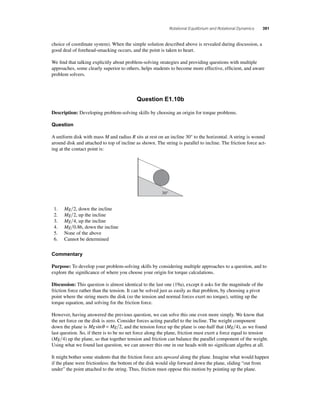 Rotational Equilibrium and Rotational Dynamics 391 
choice of coordinate system). When the simple solution described above is revealed during discussion, a 
good deal of forehead-smacking occurs, and the point is taken to heart. 
We fi nd that talking explicitly about problem-solving strategies and providing questions with multiple 
approaches, some clearly superior to others, helps students to become more effective, effi cient, and aware 
problem solvers. 
Question E1.10b 
Description: Developing problem-solving skills by choosing an origin for torque problems. 
Question 
A uniform disk with mass M and radius R sits at rest on an incline 30° to the horizontal. A string is wound 
around disk and attached to top of incline as shown. The string is parallel to incline. The friction force act-ing 
at the contact point is: 
30° 
1. Mg2, down the incline 
2. Mg2, up the incline 
3. Mg4, up the incline 
4. Mg0.86, down the incline 
5. None of the above 
6. Cannot be determined 
Commentary 
Purpose: To develop your problem-solving skills by considering multiple approaches to a question, and to 
explore the signifi cance of where you choose your origin for torque calculations. 
Discussion: This question is almost identical to the last one (19a), except it asks for the magnitude of the 
friction force rather than the tension. It can be solved just as easily as that problem, by choosing a pivot 
point where the string meets the disk (so the tension and normal forces exert no torque), setting up the 
torque equation, and solving for the friction force. 
However, having answered the previous question, we can solve this one even more simply. We know that 
the net force on the disk is zero. Consider forces acting parallel to the incline. The weight component 
down the plane is Mgsinθ = Mg 2, and the tension force up the plane is one-half that (Mg4), as we found 
last question. So, if there is to be no net force along the plane, friction must exert a force equal to tension 
(Mg4) up the plane, so that together tension and friction can balance the parallel component of the weight. 
Using what we found last question, we can answer this one in our heads with no signifi cant algebra at all. 
It might bother some students that the friction force acts upward along the plane. Imagine what would happen 
if the plane were frictionless: the bottom of the disk would slip forward down the plane, sliding “out from 
under” the point attached to the string. Thus, friction must oppose this motion by pointing up the plane. 
 