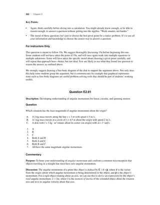 392 Chapter 8 
K ey Points: 
• Again, think carefully before diving into a calculation. You might already know enough, or be able to 
reason enough, to answer a question without getting into the algebra. “Work smarter, not harder.” 
• The moral of these questions isn’t just to choose the best pivot point for a statics problem. It’s to use all 
your information and knowledge to choose the easiest way to answer a question. 
For Instructors Only 
This question is meant to follow 19a. We suggest thoroughly discussing 19a before beginning this one. 
Some students will not have taken the point of 19a, and will once again wade into multiple equations in 
multiple unknowns. Some will have taken the specifi c moral about choosing a pivot point carefully, and 
will repeat that approach here—better, but not ideal. Few are likely to use what they found last question to 
reason the answer, as outlined above. 
We strongly suggest drawing a free-body diagram of the disk to support the argument above. Not only does 
this help some students grasp the argument, but it communicates by example that graphical representa-tions 
such as free-body diagrams are useful problem-solving tools that should be part of students’ working 
toolkit. 
Question E2.01 
Description: Developing understanding of angular momentum for linear, circular, and spinning motion. 
Question 
Which situation has the least magnitude of angular momentum about the origin? 
A. A 2-kg mass travels along the line y = 3 m with speed 1.5 ms. 
B. A 1-kg mass travels in a circle of r = 4.5 m about the origin with speed 2 ms. 
C. A disk with I = 3 kg · m2 rotates about its center (on origin) with ω = 3 rad s. 
1. A 
2. B 
3. C 
4. Both A and B 
5. Both A and C 
6. Both B and C 
7. All have the same magnitude angular momentum. 
Commentary 
Purpose: To hone your understanding of angular momentum and confront a common misconception that 
objects traveling in a straight line must have zero angular momentum. 
   = × , where r  
Discussion: The angular momentum of a point-like object is defi ned by L r p 
is the vector 
from the origin (about which angular momentum is being determined) to the object, and p is the object’s 
momentum. For a rigid object rotating about an axis, we can use this to derive an expression for the object’s 
total angular momentum: L = Iω , where I is the moment of inertia of the extended object about the rotation 
axis and ω is its angular velocity about that axis. 
 