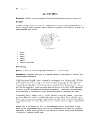 394 Chapter 8 
Question E2.02a 
Description: Exploring student thinking about rotational motion and angular momentum conservation. 
Question 
A child is standing at the rim of a rotating disk holding a rock. The disk rotates freely without friction. If 
the rock is dropped at the instant shown, which of the indicated paths most nearly represents the path of the 
rock as seen from above the disk? 
ω 
(1) (2) (3) 
View from above 
(4) 
(5) 
1. Path (1) 
2. Path (2) 
3. Path (3) 
4. Path (4) 
5. Path (5) 
6. Cannot be determined 
Commentary 
Purpose: To check your understanding of Newton’s fi rst law in a rotational context. 
Discussion: We interpret the word “drop” in the question statement to mean that the rock is released with-out 
delivering any impulse to it. 
At the instant shown, the rock’s velocity is straight forward, tangential to the disk: direction (2). When the 
rock is released, the only forces acting on the rock are gravity and air resistance. Gravity will accelerate 
it downwards (into the page, as seen from above), and air resistance will tend to slow it down but not 
change its direction. Thus, there are no forces that provide an acceleration to the left or right, and the rock 
must continue along path (2) as seen from above. (Seen from the side, the rock would follow a parabola as 
it continues traveling forward while accelerating downward.) This is a consequence of Newton’s fi rst law: 
an object maintains its existing velocity—speed and direction—unless an external force acts upon it. 
You may think that the “velocity” of the rock before it is dropped is curved. We often use a curved arrow 
to represent the angular velocity of something, but this does not mean that the (linear) velocity is curved. 
Velocity is always a vector representing the speed and direction of an object at one point in time, and can be 
indicated by a (straight) arrow. If the object follows a curved path, the velocity at any point is tangent to the 
curve. 
Path (3) might be what the trajectory of the rock would look like to the child who dropped it. In other 
words, the child is moving away from the path of the rock, and therefore, the rock looks like it is curving 
away. This is an illusion, however, because the child is accelerating (moving in a circle); the child’s frame 
of reference is a noninertial (invalid) frame. 
 
