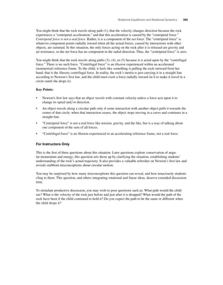 Rotational Equilibrium and Rotational Dynamics 395 
You might think that the rock travels along path (1), that the velocity changes direction because the rock 
experiences a “centripetal acceleration,” and that this acceleration is caused by the “centripetal force.” 
Centripetal force is not a real force. Rather, it is a component of the net force. The “centripetal force” is 
whatever component points radially inward when all the actual forces, caused by interactions with other 
objects, are summed. In this situation, the only forces acting on the rock after it is released are gravity and 
air resistance, so the net force has no component in the radial direction. Thus, the “centripetal force” is zero. 
You might think that the rock travels along paths (3), (4), or (5) because it is acted upon by the “centrifugal 
force.” There is no such force. “Centrifugal force” is an illusion experienced within an accelerated 
(noninertial) reference frame. To the child, it feels like something is pulling the rock outward from her 
hand; that is the illusory centrifugal force. In reality, the rock’s inertia is just carrying it in a straight line 
according to Newton’s fi rst law, and the child must exert a force radially inward on it to make it travel in a 
circle (until she drops it). 
Key Points: 
• Newton's fi rst law says that an object travels with constant velocity unless a force acts upon it to 
change its speed andor direction. 
• An object travels along a circular path only if some interaction with another object pulls it towards the 
center of that circle; when that interaction ceases, the object stops moving in a curve and continues in a 
straight line. 
• “Centripetal force” is not a real force like tension, gravity, and the like, but is a way of talking about 
one component of the sum of all forces. 
• “Centrifugal force” is an illusion experienced in an accelerating reference frame, not a real force. 
For Instructors Only 
This is the fi rst of three questions about this situation. Later questions explore conservation of angu-lar 
momentum and energy; this question sets those up by clarifying the situation, establishing students’ 
understanding of the rock’s actual trajectory. It also provides a valuable refresher on Newton’s fi rst law and 
reveals stubborn misconceptions about circular motion. 
You may be surprised by how many misconceptions this question can reveal, and how tenaciously students 
cling to them. This question, and others integrating rotational and linear ideas, deserve extended discussion 
time. 
To stimulate productive discussion, you may wish to pose questions such as: What path would the child 
see? What is the velocity of the rock just before and just after it is dropped? What would the path of the 
rock have been if the child continued to hold it? Do you expect the path to be the same or different when 
the child drops it? 
 
