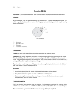 396 Chapter 8 
Question E2.02b 
Description: Exploring student thinking about rotational motion and angular momentum conservation. 
Question 
A child is standing at the rim of a freely rotating disk holding a rock. The disk rotates without friction. The 
rock is dropped at the instant shown. As a result of dropping the rock, what happens to the angular velocity 
of the child and disk? 
ω 
(1) (2) (3) 
View from above 
(4) 
(5) 
1. Increases 
2. Stays the same 
3. Decreases 
4. Cannot be determined 
Commentary 
Purpose: To check your understanding of angular momentum and rotational inertia. 
Discussion: The angular momentum of a system is conserved when the system experiences no net torque. 
When the child drops the rock, no external forces are acting on the child and disk that could exert a net 
torque, so the angular momentum of the child and disk must remain constant. (Internal forces cannot exert a 
net torque.) Thus, their angular velocity cannot change. 
To put it another way, in the process of dropping the rock, no angular impulse is delivered to the child and 
disk, so no change in angular momentum occurs. 
Key Points: 
• If a system experiences no net torque, its angular momentum will remain constant. 
• Only forces external to a system can exert a net force or a net torque on it. 
• If a system’s angular momentum does not change and its mass distribution remains constant, its 
angular velocity must also remain constant. 
For Instructors Only 
This is the second of three questions about this situation. The fi rst question established the trajectory of the 
rock following its release; this one establishes the behavior of the child and disk when the rock is dropped. 
This question makes a good context for discussing the concept of “angular impulse.” 
 