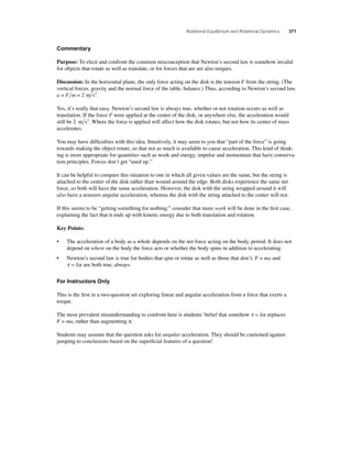 Rotational Equilibrium and Rotational Dynamics 371 
Commentary 
Purpose: To elicit and confront the common misconception that Newton’s second law is somehow invalid 
for objects that rotate as well as translate, or for forces that are are also torques. 
Discussion: In the horizontal plane, the only force acting on the disk is the tension F from the string. (The 
vertical forces, gravity and the normal force of the table, balance.) Thus, according to Newton’s second law, 
a = Fm = 2 m s2. 
Yes, it’s really that easy. Newton’s second law is always true, whether or not rotation occurs as well as 
translation. If the force F were applied at the center of the disk, or anywhere else, the acceleration would 
still be 2 m s2. Where the force is applied will affect how the disk rotates, but not how its center of mass 
accelerates. 
You may have diffi culties with this idea. Intuitively, it may seem to you that “part of the force” is going 
towards making the object rotate, so that not as much is available to cause acceleration. This kind of think-ing 
is more appropriate for quantities such as work and energy, impulse and momentum that have conserva-tion 
principles. Forces don’t get “used up.” 
It can be helpful to compare this situation to one in which all given values are the same, but the string is 
attached to the center of the disk rather than wound around the edge. Both disks experience the same net 
force, so both will have the same acceleration. However, the disk with the string wrapped around it will 
also have a nonzero angular acceleration, whereas the disk with the string attached to the center will not. 
If this seems to be “getting something for nothing,” consider that more work will be done in the fi rst case, 
explaining the fact that it ends up with kinetic energy due to both translation and rotation. 
Key Points: 
• The acceleration of a body as a whole depends on the net force acting on the body, period. It does not 
depend on where on the body the force acts or whether the body spins in addition to accelerating. 
• Newton’s second law is true for bodies that spin or rotate as well as those that don’t. F = ma and 
τ = Iα are both true, always. 
For Instructors Only 
This is the fi rst in a two-question set exploring linear and angular acceleration from a force that exerts a 
torque. 
The most prevalent misunderstanding to confront here is students’ belief that somehow τ = Iα replaces 
F = ma, rather than augmenting it. 
Students may assume that the question asks for angular acceleration. They should be cautioned against 
jumping to conclusions based on the superfi cial features of a question! 
 