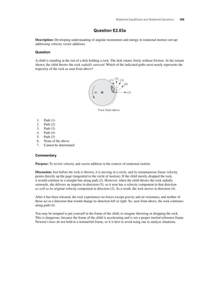 Rotational Equilibrium and Rotational Dynamics 399 
Question E2.03a 
Description: Developing understanding of angular momentum and energy in rotational motion (set-up: 
addressing velocity vector addition). 
Question 
A child is standing at the rim of a disk holding a rock. The disk rotates freely without friction. At the instant 
shown, the child throws the rock radially outward. Which of the indicated paths most nearly represents the 
trajectory of the rock as seen from above? 
ω 
(1) (2) (3) 
View from above 
(4) 
(5) 
1. Path (1) 
2. Path (2) 
3. Path (3) 
4. Path (4) 
5. Path (5) 
6. None of the above 
7. Cannot be determined 
Commentary 
Purpose: To revisit velocity and vector addition in the context of rotational motion. 
Discussion: Just before the rock is thrown, it is moving in a circle, and its instantaneous linear velocity 
points directly up the page (tangential to the circle of motion). If the child merely dropped the rock, 
it would continue in a straight line along path (2). However, when the child throws the rock radially 
outwards, she delivers an impulse in direction (5), so it now has a velocity component in that direction 
as well as its original velocity component in direction (2). As a result, the rock moves in direction (4). 
After it has been released, the rock experiences no forces except gravity and air resistance, and neither of 
those act in a direction that would change its direction left or right. So, seen from above, the rock continues 
along path (4). 
You may be tempted to put yourself in the frame of the child, to imagine throwing or dropping the rock. 
This is dangerous, because the frame of the child is accelerating and is not a proper inertial reference frame. 
Newton’s laws do not hold in a noninertial frame, so it is best to avoid using one to analyze situations. 
 