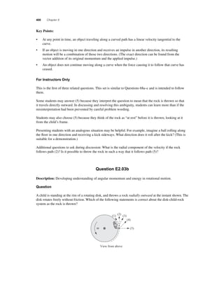 400 Chapter 8 
K ey Points: 
• At any point in time, an object traveling along a curved path has a linear velocity tangential to the 
curve. 
• If an object is moving in one direction and receives an impulse in another direction, its resulting 
motion will be a combination of those two directions. (The exact direction can be found from the 
vector addition of its original momentum and the applied impulse.) 
• An object does not continue moving along a curve when the force causing it to follow that curve has 
ceased. 
For Instructors Only 
This is the fi rst of three related questions. This set is similar to Questions 68a–c and is intended to follow 
them. 
Some students may answer (5) because they interpret the question to mean that the rock is thrown so that 
it travels directly outward. In discussing and resolving this ambiguity, students can learn more than if the 
misinterpretation had been prevented by careful problem wording. 
Students may also choose (5) because they think of the rock as “at rest” before it is thrown, looking at it 
from the child’s frame. 
Presenting students with an analogous situation may be helpful. For example, imagine a ball rolling along 
the fl oor in one direction and receiving a kick sideways. What direction does it roll after the kick? (This is 
suitable for a demonstration.) 
Additional questions to ask during discussion: What is the radial component of the velocity if the rock 
follows path (2)? Is it possible to throw the rock in such a way that it follows path (5)? 
Question E2.03b 
Description: Developing understanding of angular momentum and energy in rotational motion. 
Question 
A child is standing at the rim of a rotating disk, and throws a rock radially outward at the instant shown. The 
disk rotates freely without friction. Which of the following statements is correct about the disk-child-rock 
system as the rock is thrown? 
ω 
(1) (2) (3) 
View from above 
(4) 
(5) 
 