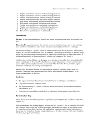 Rotational Equilibrium and Rotational Dynamics 401 
1. Angular momentum is conserved; mechanical energy increases. 
2. Angular momentum is conserved; mechanical energy decreases. 
3. Angular momentum increases; mechanical energy is conserved. 
4. Angular momentum decreases; mechanical energy is conserved. 
5. Both angular momentum and mechanical energy are conserved. 
6. Both angular momentum and mechanical energy increase. 
7. Angular momentum decreases; mechanical energy increases. 
8. Angular momentum increases; mechanical energy decreases. 
9. Both angular momentum and mechanical energy decrease. 
10. The conserved quantities cannot be determined. 
Commentary 
Purpose: To hone your understanding of energy and angular momentum conservation in a rotational con-text. 
Discussion: The angular momentum of a system is conserved when no net torque acts on it. A net torque 
must come from external forces, since internal interactions cannot apply a net force or a net torque. 
The mechanical energy of a system is conserved when no external forces or nonconservative internal forces 
do work on it. (If conservative internal forces do work on it, kinetic energy is exchanged for potential energy, 
but the total mechanical energy remains constant. If conservative external forces do work, kinetic energy is 
exchanged for potential, but the potential energy gained or lost is not part of the “system.”) 
Any forces between the child and rock during the act of throwing are internal to the system, and therefore 
cannot exert a torque on the system. No other forces are present that can exert a torque, so no net torque 
exists, and the system’s angular momentum is conserved. (After the rock is thrown, it still has angular 
momentum even though it is traveling in a straight line.) 
Internal forces between the child and rock are doing work, however. The kinetic energy of the rock 
increases. Furthermore, these are nonconservative forces, and so the total mechanical energy of the 
system increases during the throwing. 
Key Points: 
• The angular momentum of a system is conserved whenever no net torque is exerted upon it. 
• Only external forces can exert a net torque. 
• The mechanical energy of a system is conserved whenever no external or nonconservative internal 
forces do work on it. 
• Nonconservative internal forces can do work on and increase the mechanical energy of a system. 
For Instructors Only 
This is the second of three related questions. It is parallel to Question E2.02c, but for a thrown rather than 
dropped rock. 
Students who answer that mechanical energy is conserved – (3), (4), or (5) – may be expressing their belief 
that “energy is always conserved,” without appreciating that this does not require the mechanical energy 
of a particular system to always be conserved. Leading these students to realize that the kinetic energy of 
the moving rock comes from chemical energy in the tissues of the child’s muscles, which is not considered 
“mechanical energy,” may be helpful. 
 