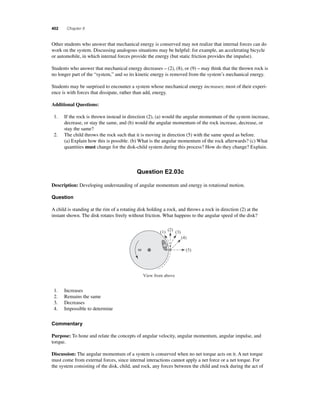 402 Chapter 8 
O ther students who answer that mechanical energy is conserved may not realize that internal forces can do 
work on the system. Discussing analogous situations may be helpful: for example, an accelerating bicycle 
or automobile, in which internal forces provide the energy (but static friction provides the impulse). 
Students who answer that mechanical energy decreases – (2), (8), or (9) – may think that the thrown rock is 
no longer part of the “system,” and so its kinetic energy is removed from the system’s mechanical energy. 
Students may be surprised to encounter a system whose mechanical energy increases; most of their experi-ence 
is with forces that dissipate, rather than add, energy. 
Additional Questions: 
1. If the rock is thrown instead in direction (2), (a) would the angular momentum of the system increase, 
decrease, or stay the same, and (b) would the angular momentum of the rock increase, decrease, or 
stay the same? 
2. The child throws the rock such that it is moving in direction (5) with the same speed as before. 
(a) Explain how this is possible. (b) What is the angular momentum of the rock afterwards? (c) What 
quantities must change for the disk-child system during this process? How do they change? Explain. 
Question E2.03c 
Description: Developing understanding of angular momentum and energy in rotational motion. 
Question 
A child is standing at the rim of a rotating disk holding a rock, and throws a rock in direction (2) at the 
instant shown. The disk rotates freely without friction. What happens to the angular speed of the disk? 
ω 
(1) (2) (3) 
View from above 
(4) 
(5) 
1. Increases 
2. Remains the same 
3. Decreases 
4. Impossible to determine 
Commentary 
Purpose: To hone and relate the concepts of angular velocity, angular momentum, angular impulse, and 
torque. 
Discussion: The angular momentum of a system is conserved when no net torque acts on it. A net torque 
must come from external forces, since internal interactions cannot apply a net force or a net torque. For 
the system consisting of the disk, child, and rock, any forces between the child and rock during the act of 
 