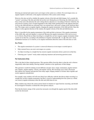 Rotational Equilibrium and Rotational Dynamics 403 
throwing are internal and cannot exert a net torque on the system (as a whole). If no net torque exists, no 
angular impulse is delivered, so the angular momentum of the system cannot change. 
However, this does not tell us whether the angular velocity of the disk and child changes. Let’s consider the 
“system” consisting of the disk and child, but not the rock. During the act of throwing, the child must exert a 
force on the rock in the direction the rock is being thrown: direction (2). According to Newton’s third law, the 
rock must be exerting a force of equal magnitude on the child’s hand, pointing back in the opposite direction. 
As far as the child and disk are concerned, this is an external force, and exerts a torque in the clockwise direc-tion. 
This torque causes an angular impulse, changing the angular momentum of the child and disk. Since the 
torque is in the opposite direction of the rotation, the angular velocity of the disk and child decrease. 
How is it possible for the angular momentum of the child and disk to decrease if the angular momentum 
of the child, disk, and rock together is conserved? Because the angular momentum of the rock increases 
as it is thrown. Recall that an object traveling in a straight line can have nonzero angular momentum about 
a point not on that line, according to the defi nition of angular momentum L r p 
 ( =  × ). The rock’s linear 
momentum increases as it is thrown, so its angular momentum about the center of the disk does as well. 
Key Points: 
• The angular momentum of a system is conserved whenever no net torque is exerted upon it. 
• Only external forces can exert a net torque on a system. 
• An object traveling in a straight line has nonzero angular momentum about a point not on that line. 
• Choosing your “system” wisely makes analyzing situations and answering questions easier. 
For Instructors Only 
This is the third of three related questions. This question differs from the others in that the rock is thrown 
tangentially rather than radially, drawing students’ attention to the signifi cance of that change. 
This question is useful for relating several different concepts: force, torque, momentum, angular momen-tum, 
impulse, angular impulse, velocity, and angular velocity. We encourage you to lead a discussion 
that explores the situation and question from many angles, helping students to fi t these ideas together and 
resolve apparent contradictions. 
For example, many students will still most likely have diffi culty with the idea that an object traveling in a 
straight line can have angular momentum, but that is crucial to understanding how the system as a whole 
can conserve angular momentum when the disk and child alone do not. 
Many students may choose the correct answer based on intuition or vague heuristic reasoning, and should 
be encouraged to formalize or defend this with rigorous analysis. 
Note that the kinetic energy of the system has increased, even though the angular speed of the disk-child 
system has decreased. 
 