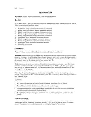404 Chapter 8 
Question E2.04 
Description: Relating angular momentum to kinetic energy for rotation. 
Question 
An ice skater begins a spin in the middle of a large rink, but then starts to spin faster by pulling her arms in. 
Which of the following statements is true? 
1. Both kinetic energy and angular momentum are conserved. 
2. Kinetic energy is conserved; angular momentum increases. 
3. Kinetic energy is conserved; angular momentum decreases. 
4. Kinetic energy increases; angular momentum is conserved. 
5. Kinetic energy decreases; angular momentum is conserved. 
6. Both kinetic energy and angular momentum increase. 
7. Kinetic energy increases; angular momentum decreases. 
8. Kinetic energy decreases; angular momentum increases. 
9. Both kinetic energy and angular momentum decrease. 
10. Impossible to determine 
Commentary 
Purpose: To improve your understanding of conservation laws and internal forces. 
Discussion: If we treat the ice as frictionless, only two external forces act on the skater: gravitation (down) 
due to the Earth and a normal force (up) due to the ice. Neither of these exerts a torque about the skater’s 
center of mass, so her angular momentum is conserved. By pulling in her arms, however, she has decreased 
her rotational inertia, so her angular velocity must increase: L = Iω. 
Her kinetic energy, however, must increase. If angular momentum is conserved, I1ω= Iω. This means 
1 22that if her rotational inertia I has decreased by a factor we’ll call f (so that I= If ), her angular speed 
2 1must increase by that same factor: ω = f ω . Her kinetic energy must therefore increase by a factor of f: 
2 1 K = I ω 2 
2 = fI ω 2 
2 = fK . 
2 2 2 
1 1 
1 Where does the additional energy come from? As the skater pulls her arms in, she is applying a force 
through a displacement and thus doing work on the system. She is converting chemical energy stored in her 
body to kinetic energy. 
Key Points: 
• If a system experiences no net external torque, its angular momentum does not change. 
• Internal forces can do work on a system and increase its kinetic energy. 
• Angular momentum can remain constant while angular speed increases (or decreases), if rotational 
inertia decreases (or increases) by the same factor. 
• If angular speed changes but angular momentum does not, kinetic energy from rotation must also 
change. 
For Instructors Only 
Students who indicate that angular momentum decreases – (3), (7), or (9) – may be taking friction into 
account. They are not incorrect; they are merely not making the “expected” assumption. 
 
