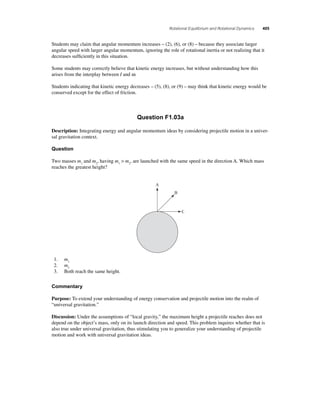 Rotational Equilibrium and Rotational Dynamics 405 
Students may claim that angular momentum increases – (2), (6), or (8) – because they associate larger 
angular speed with larger angular momentum, ignoring the role of rotational inertia or not realizing that it 
decreases suffi ciently in this situation. 
Some students may correctly believe that kinetic energy increases, but without understanding how this 
arises from the interplay between I and ω. 
Students indicating that kinetic energy decreases – (5), (8), or (9) – may think that kinetic energy would be 
conserved except for the effect of friction. 
Question F1.03a 
Description: Integrating energy and angular momentum ideas by considering projectile motion in a univer-sal 
gravitation context. 
Question 
Two masses m1 and m2, having m1  m2, are launched with the same speed in the direction A. Which mass 
reaches the greatest height? 
A 
B 
C 
1. m1 
2. m2 
3. Both reach the same height. 
Commentary 
Purpose: To extend your understanding of energy conservation and projectile motion into the realm of 
“universal gravitation.” 
Discussion: Under the assumptions of “local gravity,” the maximum height a projectile reaches does not 
depend on the object’s mass, only on its launch direction and speed. This problem inquires whether that is 
also true under universal gravitation, thus stimulating you to generalize your understanding of projectile 
motion and work with universal gravitation ideas. 
 