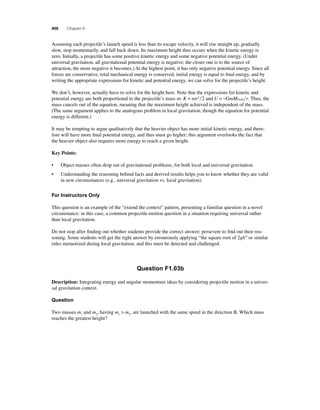 406 Chapter 8 
A ssuming each projectile’s launch speed is less than its escape velocity, it will rise straight up, gradually 
slow, stop momentarily, and fall back down. Its maximum height thus occurs when the kinetic energy is 
zero. Initially, a projectile has some positive kinetic energy and some negative potential energy. (Under 
universal gravitation, all gravitational potential energy is negative; the closer one is to the source of 
attraction, the more negative it becomes.) At the highest point, it has only negative potential energy. Since all 
forces are conservative, total mechanical energy is conserved, initial energy is equal to fi nal energy, and by 
writing the appropriate expressions for kinetic and potential energy, we can solve for the projectile’s height. 
We don’t, however, actually have to solve for the height here. Note that the expressions for kinetic and 
potential energy are both proportional to the projectile’s mass m: K = mv22 and U = –GmMEarthr. Thus, the 
mass cancels out of the equation, meaning that the maximum height achieved is independent of the mass. 
(The same argument applies to the analogous problem in local gravitation, though the equation for potential 
energy is different.) 
It may be tempting to argue qualitatively that the heavier object has more initial kinetic energy, and there-fore 
will have more fi nal potential energy, and thus must go higher; this argument overlooks the fact that 
the heavier object also requires more energy to reach a given height. 
Key Points: 
• Object masses often drop out of gravitational problems, for both local and universal gravitation. 
• Understanding the reasoning behind facts and derived results helps you to know whether they are valid 
in new circumstances (e.g., universal gravitation vs. local gravitation). 
For Instructors Only 
This question is an example of the “extend the context” pattern, presenting a familiar question in a novel 
circumstance: in this case, a common projectile-motion question in a situation requiring universal rather 
than local gravitation. 
Do not stop after fi nding out whether students provide the correct answer; persevere to fi nd out their rea-soning. 
Some students will get the right answer by erroneously applying “the square root of 2gh” or similar 
rules memorized during local gravitation, and this must be detected and challenged. 
Question F1.03b 
Description: Integrating energy and angular momentum ideas by considering projectile motion in a univer-sal 
gravitation context. 
Question 
Two masses m1 and m2, having m1  m2, are launched with the same speed in the direction B. Which mass 
reaches the greatest height? 
 