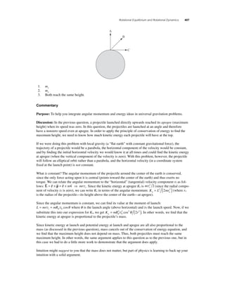 Rotational Equilibrium and Rotational Dynamics 407 
A 
B 
C 
1. m1 
2. m2 
3. Both reach the same height. 
Commentary 
Purpose: To help you integrate angular momentum and energy ideas in universal gravitation problems. 
Discussion: In the previous question, a projectile launched directly upwards reached its apogee (maximum 
height) when its speed was zero. In this question, the projectiles are launched at an angle and therefore 
have a nonzero speed even at apogee. In order to apply the principle of conservation of energy to fi nd the 
maximum height, we need to know how much kinetic energy each projectile will have at the top. 
If we were doing this problem with local gravity (a “fl at earth” with constant gravitational force), the 
trajectory of a projectile would be a parabola, the horizontal component of the velocity would be constant, 
and by fi nding the initial horizontal velocity we would know it at all times and could fi nd the kinetic energy 
at apogee (when the vertical component of the velocity is zero). With this problem, however, the projectile 
will follow an elliptical orbit rather than a parabola, and the horizontal velocity (in a coordinate system 
fi xed at the launch point) is not constant. 
What is constant? The angular momentum of the projectile around the center of the earth is conserved, 
since the only force acting upon it is central (points toward the center of the earth) and thus exerts no 
torque. We can relate the angular momentum to the “horizontal” (tangential) velocity component vt as fol-lows: 
 =  ×  =  ×  ⇒ m mrt 
L r p r v 
v . Since the kinetic energy at apogee Ka is m t v2 2 (since the radial compo-nent 
of velocity vr is zero), we can write Ka in terms of the angular momentum: K L mr a a = 2 (2 2 ) (where ra 
is the radius of the projectile—its height above the center of the earth—at apogee). 
Since the angular momentum is constant, we can fi nd its value at the moment of launch: 
L = mr v = mR vcosθ where θ is the launch angle (above horizontal) and v0 the launch speed. Now, if we 
t E 0 substitute this into our expression for Ka, we get K = mR 2 v2 cos2θ ( 2 r 2 ) 
. In other words, we fi nd that the 
a E 0 
kinetic energy at apogee is proportional to the projectile’s mass. 
Since kinetic energy at launch and potential energy at launch and apogee are all also proportional to the 
mass (as discussed in the previous question), mass cancels out of the conservation of energy equation, and 
we fi nd that the maximum height does not depend on mass. Thus, both projectiles must reach the same 
maximum height. In other words, the same argument applies to this question as to the previous one, but in 
this case we had to do a little more work to demonstrate that the argument does apply. 
Intuition might suggest to you that the mass does not matter, but part of physics is learning to back up your 
intuition with a solid argument. 
 