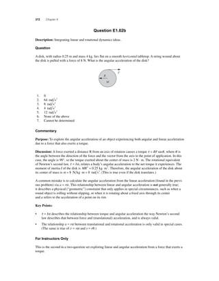 372 Chapter 8 
Question E1.02b 
Description: Integrating linear and rotational dynamics ideas. 
Question 
A disk, with radius 0.25 m and mass 4 kg, lies fl at on a smooth horizontal tabletop. A string wound about 
the disk is pulled with a force of 8 N. What is the angular acceleration of the disk? 
F 
R 
M 
1. 0 
2. 64 rad s2 
3. 8 rad s2 
4. 4 rad s2 
5. 12 rad s2 
6. None of the above 
7. Cannot be determined 
Commentary 
Purpose: To explore the angular acceleration of an object experiencing both angular and linear acceleration 
due to a force that also exerts a torque. 
Discussion: A force exerted a distance R from an axis of rotation causes a torque τ = RFsinθ , where θ is 
the angle between the direction of the force and the vector from the axis to the point of application. In this 
case, the angle is 90°, so the torque exerted about the center of mass is 2 N · m. The rotational equivalent 
of Newton’s second law, τ = Iα, relates a body’s angular acceleration to the net torque it experiences. The 
moment of inertia I of the disk is MR2 = 0.25 kg ⋅m2. Therefore, the angular acceleration of the disk about 
its center of mass is α = 8 N kg ⋅m = 8 rad s2. (This is true even if the disk translates.) 
A common mistake is to calculate the angular acceleration from the linear acceleration (found in the previ-ous 
problem) via a = rα . This relationship between linear and angular acceleration is not generally true; 
it describes a physical (“geometric”) constraint that only applies in special circumstances, such as when a 
round object is rolling without slipping, or when it is rotating about a fi xed axis through its center 
and a refers to the acceleration of a point on its rim. 
Key Points: 
• τ = Iα describes the relationship between torque and angular acceleration the way Newton’s second 
law describes that between force and (translational) acceleration, and is always valid. 
• The relationship a = rα between translational and rotational acceleration is only valid in special cases. 
(The same is true of v = rω and s = rθ .) 
For Instructors Only 
This is the second in a two-question set exploring linear and angular acceleration from a force that exerts a 
torque. 
 