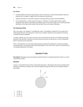 408 Chapter 8 
K ey Points: 
• For orbit problems and universal gravitation, much of what you’ve learned about parabolic trajectory 
problems does not apply, or applies only with signifi cant modifi cation. 
• Angular momentum is a powerful concept for reasoning about gravitation and orbit problems. 
• For an orbiting body, a certain amount of energy is “locked up” in preserving the body's angular 
momentum and cannot be converted to potential energy; the rest of the energy moves between potential 
and kinetic as the object orbits farther from and then closer to the object attracting it. 
For Instructors Only 
This, once again, is an example of “extending the context”: the problem is identical to 6a, except for the 
initial launch direction of the projectiles; it thus focuses students’ attention on the signifi cance of having 
an initial horizontal component. 
As before, students may very easily select the correct answer based on incorrect or insuffi cient reasoning; 
the point of this question is therefore to motivate discussion about why that answer is correct. Playing the 
Devil’s Advocate can be useful here. 
This is a hard question, but it provides fertile ground for exploring the application of energy and angular 
momentum ideas to universal gravitation and orbit problems. It can serve as the “anchor” and motivator for 
an extended exploration of the topics. 
Question F1.03c 
Description: Integrating energy and angular momentum ideas by considering projectile motion in a univer-sal 
gravitation context. 
Question 
A mass m is launched from the surface of the Earth with speed v. The diagram shows three possible launch 
directions; order them according to the maximum height the projectile will reach, from greatest height to 
least height. 
A 
B 
C 
1. A = B = C 
2. A  B = C 
3. A  B  C 
4. A  C  B 
 