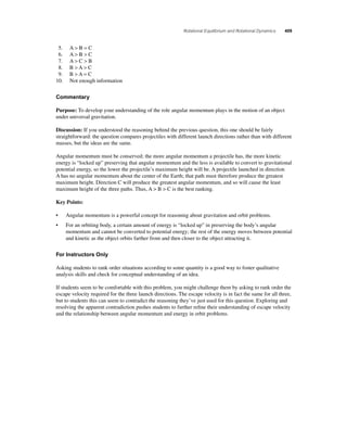 Rotational Equilibrium and Rotational Dynamics 409 
5. A  B = C 
6. A  B  C 
7. A  C  B 
8. B  A  C 
9. B  A = C 
10. Not enough information 
Commentary 
Purpose: To develop your understanding of the role angular momentum plays in the motion of an object 
under universal gravitation. 
Discussion: If you understood the reasoning behind the previous question, this one should be fairly 
straightforward: the question compares projectiles with different launch directions rather than with different 
masses, but the ideas are the same. 
Angular momentum must be conserved; the more angular momentum a projectile has, the more kinetic 
energy is “locked up” preserving that angular momentum and the less is available to convert to gravitational 
potential energy, so the lower the projectile’s maximum height will be. A projectile launched in direction 
A has no angular momentum about the center of the Earth; that path must therefore produce the greatest 
maximum height. Direction C will produce the greatest angular momentum, and so will cause the least 
maximum height of the three paths. Thus, A  B  C is the best ranking. 
Key Points: 
• Angular momentum is a powerful concept for reasoning about gravitation and orbit problems. 
• For an orbiting body, a certain amount of energy is “locked up” in preserving the body’s angular 
momentum and cannot be converted to potential energy; the rest of the energy moves between potential 
and kinetic as the object orbits farther from and then closer to the object attracting it. 
For Instructors Only 
Asking students to rank order situations according to some quantity is a good way to foster qualitative 
analysis skills and check for conceptual understanding of an idea. 
If students seem to be comfortable with this problem, you might challenge them by asking to rank order the 
escape velocity required for the three launch directions. The escape velocity is in fact the same for all three, 
but to students this can seem to contradict the reasoning they’ve just used for this question. Exploring and 
resolving the apparent contradiction pushes students to further refi ne their understanding of escape velocity 
and the relationship between angular momentum and energy in orbit problems. 
 