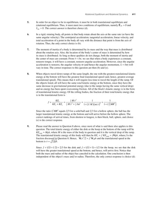 Rotational Equilibrium and Rotational Dynamics 411 
5. In order for an object to be in equilibrium, it must be in both translational equilibrium and 
rotational equilibrium. Thus, it must meet two conditions of equilibrium, namely F 
net = 0 and 
τ  
net = 0. The correct answer is therefore choice (d). 
6. In a rigid, rotating body, all points in that body rotate about the axis at the same rate (or have the 
same angular velocity). The centripetal acceleration, tangential acceleration, linear velocity, and 
total acceleration of a point in the body all vary with the distance that point is from the axis of 
rotation. Thus, the only correct choice is (b). 
7. The moment of inertia of a body is determined by its mass and the way that mass is distributed 
about the rotation axis. Also, the location of the body’s center of mass is determined by how 
its mass is distributed. As long as these qualities do not change, both the moment of inertia and 
the center of mass are constant. From τ = Iα , we see that when a body experiences a constant, 
nonzero torque, it will have a constant, nonzero angular acceleration. However, since the angular 
acceleration is nonzero, the angular velocity ω (and hence the angular momentum, L = Iω) will 
vary in time. The correct responses to this question are then (b) and (e). 
8. When objects travel down ramps of the same length, the one with the greatest translational kinetic 
energy at the bottom will have the greatest fi nal translational speed (and, hence, greatest average 
translational speed). This means that it will require less time to travel the length of the ramp. Of 
the objects listed, all will have the same total kinetic energy at the bottom, since they have the 
same decrease in gravitational potential energy (due to the ramps having the same vertical drop) 
and no energy has been spent overcoming friction. All of the block’s kinetic energy is in the form 
of translational kinetic energy. Of the rolling bodies, the fraction of their total kinetic energy that 
is in the translational form is 
f 
KE 
KE KE 
M 
1 
M I I M 
t 
t r 
= 
+ 
= 
+ 
= 
+ ( )( ) = 
1 
2 
2 
1 
2 
2 1 
2 
2 2 
1 
v 
v ω ω v 
1 
1+ I (MR2 ) 
Since the ratio I MR2 equals 2 5 for a solid ball and 2 3 for a hollow sphere, the ball has the 
larger translational kinetic energy at the bottom and will arrive before the hollow sphere. The 
correct rankings of arrival times, from shortest to longest, is then block, ball, sphere, and choice 
(e) is the correct response. 
9. Please read the answer to Question 8 above, since most of what is said there also applies to this 
question. The total kinetic energy of either the disk or the hoop at the bottom of the ramp will be 
KE Mgh total = , where M is the mass of the body in question and h is the vertical drop of the ramp. 
The translational kinetic energy of this body will then be KE f KE fMgh t= = total , where f is the 
fraction discussed in Question 8. Hence, M v2 2 = f M gh and the translational speed at the 
bottom is v = 2 fgh. 
Since f = 1 (1+ 1 2) = 2 3 for the disk and f = 1 (1+ 1) = 1 2 for the hoop, we see that the disk 
will have the greater translational speed at the bottom, and hence, will arrive fi rst. Notice that 
both the mass and radius of the object has canceled in the calculation. Our conclusion is then 
independent of the object’s mass andor radius. Therefore, the only correct response is choice (d). 
 